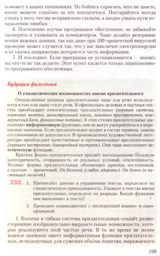 поможет в ваших начинаниях. Не бойтесь спросить, чего не знаете,
иначе можете серьёзно за это поплатиться. Постарайтесь всегда
узнать у него, что вы неправильно сделали, а заодно узнать пути ис-
правления ошибки.
6. Постепенно изучая программное обеспечение, не забывайте
проверять и ухаживать за компьютером. Чаще делайте резервные
копии важных данных, так как даже при 100-процентной вирусной
проверке может случится так, что у вас выключат электроэнергию
и от скачка напряжения потеряется часть информации.
7. И последнее. Если программа не устанавливается —значит,
вы что-то не так делаете: Этот пункт касается только лицензионно-
го программного обеспечения.
199
О стилистических возможностях имени прилагательного
Определённые разряды прилагательных чаще или реже использу-
ются в том или ином стиле речи. В официально-деловых и научных тек-
стах преобладают относительные прилагательные (нервная система,
языковые явления, магистральный канал, линейное пространство, ком-
мерческий банк, финансовые потоки). В этих стилях прилагательные вы-
полняют информативнуюфункцию, они не могут употребляться в пере-
носном значении. Если прилагательное входит в состав термина, замена
его синонимом не допускается. В произведениях художественной лите-
ратуры преобладают качественные и притяжательные прилагательные
(хорошее настроение, благородный поступок). Они чаще выполняют эс-
тетическую функцию.
Краткая форма прилагательных придаёт высказыванию большую
категоричность, оторванность от реальных условий, отвлечённость.
Полные формы прилагательных обозначают признак постоянный
а краткие — временный: Он больной (слабое здоровье). Он болен (в на-
стоящий момент).
1. Прочитайте данные в упражнении тексты, определите их
стилистическую принадлежность. Укажите в текстах имена
прилагательные, определите их разряды. Какую функцию
они выполняют в тексте?
2. Проведите взаимодиктант с последующей взаимо- и само-
проверкой.
1. Богатая и гибкая система прилагательных создаёт разно-
сторонние изобразительно-выразительные возможности, кото-
рые реализуются этой частью речи. В то же время не менее
важное значение имеет информативная функция прилагатель-
ных, используемых для сужения объёма понятия, выражаемого
 