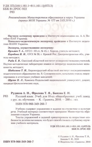 УДК 373.5:811.161.1+811.161.1](075.3)
ББК 81.2РОС-922
Р83
Рекомендовано Министерством образования и науки Украины
(приказ МОН Украины № 177 от 3.03.2010 г.)
Научную экспертизу проведено в Институте языкознания им. А. А. По-
тебни НАН Украины.
Психолого-педагогическую экспертизу проведено в Институте педаго­
гики НАПН Украины.
Эксперты, осуществлявшие экспертизу:
Кузьмич Т. А., ОУЗ I—III ст. № 45, г. Херсон, учитель-методист;
Коробова Н. И., ОУЗ № 59, г. Кривой Рог, Днепропетровская обл., учи-
тель-методист;
Рыба Е. В., Одесский областной институт усовершенствования учителей,
Научно-методическая лаборатория языков и литератур национальных мень­
шинств, методист;
Шабалина Т. Н., Кировоградский областной институт последипломного
педагогического образования им. В. Сухомлинского, начальник отдела лицен­
зирования и аттестации учебных заведений;
Шулик П. Л., Каменец-Подольский национальный университет, доцент,
кандидат филологических наук.
Рудяков А. Н., Фролова Т. Я., Быкова Е. И.
Р83 Русский язык: Учеб. для 10 кл. общеобразоват. учеб. завед.
с рус. яз. обучения. —К .: Грамота, 2010. —288 с.:ил.
ISBN 978-966-349-266-7
Учебник содержит упражнения и задания по стилистике и культуре
речи. Учебный материал соответствует программе Министерства обра­
зования и науки Украины.
Тексты упражнений и заданий ориентированы на возрастные осо­
бенности десятиклассников, что будет способствовать глубокому изуче­
нию учебного материала.
УДК 373.5:8il.l61.1+811.i61.1](075.3)
ББК81.2РОС-922
© Рудяков А. Н., Фролова Т. Я.,
Быкова Е. И., 2010
ISBN 978-966-349-266-7 © Издательство «Грамота», 2010
 
