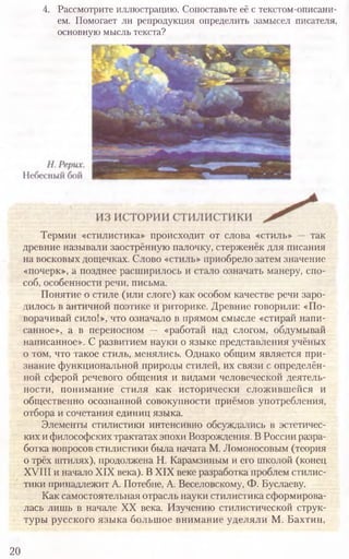 20
4. Рассмотрите иллюстрацию. Сопоставьте её с текстом-описани-
ем. Помогает ли репродукция определить замысел писателя,
основную мысль текста?
Термин «стилистика» происходит от слова «стиль» —так
древние называли заострённую палочку, стерженёк для писания
на восковых дощечках. Слово «стиль» приобрело затем значение
«почерк», а позднее расширилось и стало означать манеру, спо­
соб, особенности речи, письма.
Понятие о стиле (или слоге) как особом качестве речи заро­
дилось в античной поэтике и риторике. Древние говорили: «По­
ворачивай сило!», что означало в прямом смысле «стирай напи­
санное», а в переносном — «работай над слогом, обдумывай
написанное». С развитием науки о языке представления учёных
о том, что такое стиль, менялись. Однако общим является при­
знание функциональной природы стилей, их связи с определён­
ной сферой речевого общения и видами человеческой деятель­
ности, понимание стиля как исторически сложившейся и
общественно осознанной совокупности приёмов употребления,
отбора и сочетания единиц языка.
Элементы стилистики интенсивно обсуждались в эстетичес­
ких ифилософскихтрактатахэпохи Возрождения. В России разра­
ботка вопросов стилистики была начата М. Ломоносовым (теория
о трёх штилях), продолжена Н. Карамзиным и его школой (конец
XVIII и начало XIX века). В XIX веке разработка проблем стилис­
тики принадлежит А. Потебне, А. Веселовскому, Ф. Буслаеву.
Как самостоятельная отрасль науки стилистика сформирова­
лась лишь в начале XX века. Изучению стилистической струк­
туры русского языка большое внимание уделяли М. Бахтин,
 