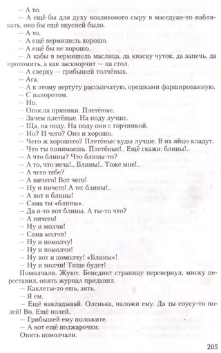 —А то.
А ещё бы для духу козлякового сыру в маседуан-то набля-
кать, оно бы ещё вкусней было.
—А то.
—А ещё вермишель хорошо.
А ещё бы не хорошо.
А кабы в вермишель маслица, да кваску чуток, да запечь, да
протомить, а как заскворчит —на стол.
А сверху —грибышей толчёных.
—Ага.
—А к этому вертуту рассыпчатую, орешками фаршированную.
—С папоротом.
—Но.
—Опосля пряники. Плетёные.
—Зачем плетёные. На поду лучше.
—Ща, на поду. На поду они с горчинкой.
—Но? И чего? Оно и хорошо.
—Чего ж хорошего? Плетёные куды лучше. В их яйцо кладут.
—Что ты понимаешь. Плетёные!.. Ещё скажи: блины!..
—А что блины? Что блины-то?
—А то, что неча!.. Блины!.. Тоже мне!..
—А чего тебе?
А ничего! Вот чего!
—Ну и ничего! А то: блины!..
—А вот и блины!
—Сама ты «блины».
—Да я-то вот блины. А ты-то что?
—А ничего!
—Ну и молчи!
—Сама молчи!
—Ну и помолчу!
—Ну и помолчи!
—Ну вот и помолчу! «Блины»!
—Ну и молчи! Тише будет!
Помолчали. Жуют. Бенедикт страницу перевернул, миску пе-
реставил, опять журнал придавил.
—Каклеты-то ешь, зять.
—Я ем.
—Ещё накладывай. Оленька, наложи ему. Да ты соусу-то по-
лей! Во. Ещё полей.
—Грибышей ему положите.
—А вот ещё поджарочки.
Опять помолчали.
205
 