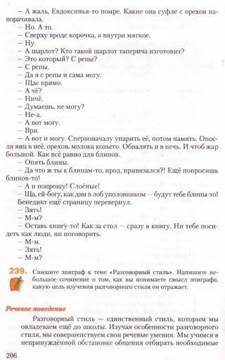 —А жаль, Евдоксинья-то помре. Какие она суфле с орехов на-
ворачивала.
—Но. А то.
—Сверху вроде корочка, а внутри мягкое.
- Н у .
—А шарлот? Кто такой шарлот таперича изготовит?
—Это который? С репы?
—С репы.
—Да я с репы и сама могу.
—Щас прямо.
—А чё?
—Ничё.
—Думаешь, не могу?
—Не-а.
—А вот могу.
—Ври.
—А вот и могу. Спервоначалу упарить её, потом намять. Опос-
ля яиц в неё, орехов, молока козьего. Обвалять и в печь. И чтоб жар
большой. Как всё равно для блинов.
—Опять блины.
—Да что ж ты к блинам-то, ирод, привязался?! Ещё попросишь
блинов-то!
—А и попрошу! Слоёные!
—Ща, ей-богу, как дам в лоб уполовником —будут тебе блины-то!
Бенедикт ещё страницу перевернул.
—Зять!
—М-м?
—Оставь книгу-то! Как за стол —сразу в книгу. Ни тебе поси-
деть как люди, ни поговорить.
—М-м.
—Зять!
—М-м?
Спишите эпиграф к теме «Разговорный стиль». Напишите не-
большое сочинение о том, как вы понимаете смысл эпиграфа,
какую цель изучения разговорного стиля он отражает.
Разговорный стиль — единственный стиль, которым мы
овладеваем ещё до школы. Изучая особенности разговорного
стиля, мы совершенствуем свои речевые умения. Мы учимся в
непринуждённой обстановке общения отбирать необходимые
206
 