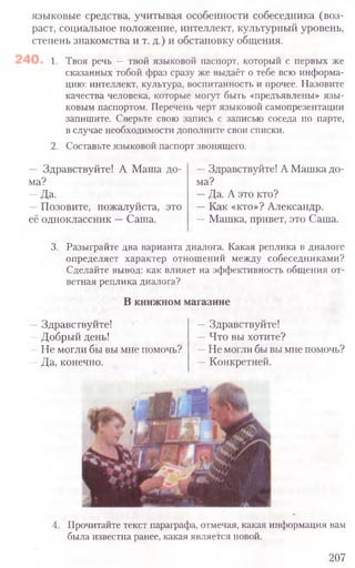 4. Прочитайте текст параграфа, отмечая, какая информация вам
была известна ранее, какая является новой.
207
языковые средства, учитывая особенности собеседника (воз-
раст, социальное положение, интеллект, культурный уровень,
степень знакомства и т. д.) и обстановку общения.
1. Твоя речь — твой языковой паспорт, который с первых же
сказанных тобой фраз сразу же выдаёт о тебе всю информа-
цию: интеллект, культура, воспитанность и прочее. Назовите
качества человека, которые могут быть «предъявлены» язы-
ковым паспортом. Перечень черт языковой самопрезентации
запишите. Сверьте свою запись с записью соседа по парте,
в случае необходимости дополните свои списки.
2. Составьте языковой паспорт звонящего.
— Здравствуйте! А Маша до- —Здравствуйте! А Машка до-
ма? ма?
—Да. —Да. А это кто?
—Позовите, пожалуйста, это —Как «кто»? Александр.
её одноклассник —Саша. —Машка, привет, это Саша.
3. Разыграйте два варианта диалога. Какая реплика в диалоге
определяет характер отношений между собеседниками?
Сделайте вывод: как влияет на эффективность общения от-
ветная реплика диалога?
В книжном магазине
—Здравствуйте! —Здравствуйте!
—Добрый день! —Что вы хотите?
—Не могли бы вы мне помочь? —Не могли бы вы мне помочь?
—Да, конечно. —Конкретней.
 