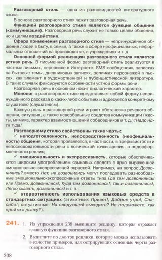 1, Из упражнения 238 выпишите реплику, которая отражает
главную функцию разговорного стиля.
2. Выпишите по две-три реплики, которые можно использовать
в качестве примеров, иллюстрирующих основные черты раз-
говорного стиля.
208
Разговорный стиль — одна из разновидностей литературного
языка.
В основе разговорного стиля лежит разговорная речь.
Функцией разговорного стиля является функция общения
(коммуникация). Разговорная речь служит не только целям общения,
но и целям воздействия.
Сфера применения разговорного стиля — непринуждённое об-
щение людей в быту, в семье, а также в сфере неофициальных, нефор-
мальных отношений на производстве, в учреждениях и т. д.
Основной формой реализации разговорного стиля является
устная речь. В письменной форме разговорный стиль реализуется в
частных письмах, переписке в Интернете, SMS-сообщениях, записках
на бытовые темы, дневниковых записях, репликах персонажей в пье-
сах, как элемент в художественной и публицистической литературе.
В таких случаях фиксируются особенности устной формы речи.
Разговорная речь в основном носит диалогический характер.
Монолог в разговорном стиле представляет собой форму непри-
нуждённого рассказа о каких-либо событиях и адресуется конкретному
слушателю (слушателям).
Важную роль в разговорной речи играют обстановка речевого об-
щения, ситуация, а также невербальные средства коммуникации (жес-
ты, мимика, характер взаимоотношений собеседников и т. д.): Надо и д -
ти туда!
Разговорному стилю свойственны такие черты:
^ неподготовленность, непосредственность (неофициаль-
ность) общения, которая проявляется, в частности, в прерывистости и
непоследовательности речи с логической точки зрения, в недоофор-
мленности реплик;
• / эмоциональность и экспрессивность, которые обеспечива-
ются широким употреблением языковых средств с ярко выраженной
эмоционально-экспрессивной окраской. Например, на вопрос Д озво-
нились? вместо Нет, не дозвонились могут последовать разнообраз-
ные эмоционально-экспрессивные ответы типа Где там дозвонились!
или Прямо, дозвонились!; Куда там дозвонились!; Так и дозвонились!;
Легко сказать, дозвонились! и т. п.;
S стереотипность использования языковых средств в
стандартных ситуациях (этикетные: Привет!, Д о б р о е утро!, С па-
сибо7; ситуативные: На следую щ ей выходите? Не подскажете, как
пройти к рынку?).
 
