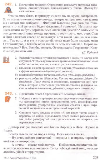 1. Прочитайте монолог. Определите, используя материал пара-
графа, стилистическую принадлежность текста. Обоснуйте
своё мнение.
Что на днях было, к примеру: сидели мы на кухне, завтракали.
Я, не помню уже по какому поводу, говорю матери, мол, что за имя
мы с отцом мне выбрали —Филипп! Классная уже раза два гово-
рила, что мой аттестат будет филькиной грамотой. Не могли на-
звать каким-нибудь нормальным Сашей или Димой? А мать мне на
это, довольно мирно, между прочим, говорит: зато, мол, этих Саш
и Дим в каждом классе по пять штук, а ты такой один на всю шко-
лу... Так вот... А я тут и говорю ей: тогда надо было назвать меня
Остеохондроз, я был бы один такой на весь земной шар. Нормаль-
но схохмил? Вот. Был бы, говорю, Остеохондроз Георгиевич Крю-
ков-Воздвиженский... (Д. Рубина)
2. Каждый участник группы рассказывает о каком-то случае или
ситуации. Чтобы слушатели воспринимали описываемое вами
событие так же, как вы, в начале рассказа отметьте:
а) где, когда и с кем произошёл этот случай (Прошлым летом мы
с другом отдыхали в деревне у его родных)-,
б) в какой обстановке начались события (Лес, озеро, рыбалка)
в) рассказ о событии (Однажды; Как-то мы решили; Вдруг; Не-
ожиданно; После этого) и отношении, восприятии или чув-
ствах, которые испытывали участники события (Сначала ни-
кто не обратил внимания, удивились, испугались, хохотали).
1. Прочитайте текст. Определите его основную мысль.
2. Найдите в тексте примеры, иллюстрирующие следующие чер-
ты разговорного стиля: прерывистость речи, недооформлен-
ность реплик, употребление языковых средств с ярко выра-
женной эмоционально-экспрессивной окраской.
3. Спишите часть диалога от слов «Я сам видел такую драку у
воронов» до конца. Продолжите текст своими рассуждения-
ми: дайте развёрнутый ответ-размышление на вопросы, за­
вершающие текст.
Доктор как раз поведал мне басню Лоренца о Льве, Вороне и
(Золке.
Беседа завела нас от моря в чащу. Ноги вязли в песке.
—Ну и чем всё это кончается? —спросил я, и впрямь поражён-
ный таким поворотом.
—А ничем, —сказал мой доктор. —Победитель покатается, по-
маляется, порычит и успокоится. Тогда побеждённый тихо, не огля-
дываясь, уйдёт с территории.
14 А.Н.Рудяков "Русский язык ", 10 кл. 209
 