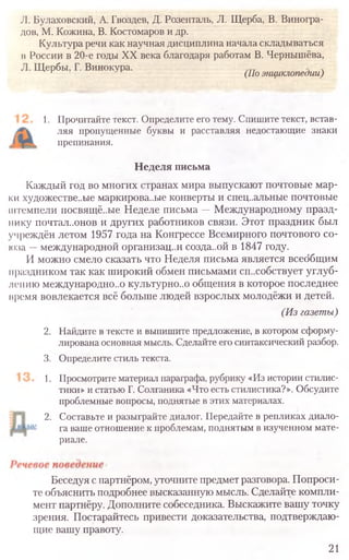 1. Прочитайте текст. Определите его тему. Спишите текст, встав-
ляя пропущенные буквы и расставляя недостающие знаки
препинания.
Неделя письма
Каждый год во многих странах мира выпускают почтовые мар-
ки художестве..ые маркирова..ые конверты и спец..альные почтовые
штемпели посвящё..ые Неделе письма —Международному празд-
нику почтал..онов и других работников связи. Этот праздник был
учреждён летом 1957 года на Конгрессе Всемирного почтового со-
юза —международной организации созда..ой в 1847 году.
И можно смело сказать что Неделя письма является всеобщим
праздником так как широкий обмен письмами сп.хобствует углуб-
лению международно..о культурно..о общения в которое последнее
нремя вовлекается всё больше людей взрослых молодёжи и детей.
(Из газеты)
2. Найдите в тексте и выпишите предложение, в котором сформу­
лирована основная мысль. Сделайте его синтаксический разбор.
3. Определите стиль текста.
1. Просмотрите материал параграфа, рубрику «Из истории стилис-
тики» и статью Г. Солганика «Что есть стилистика?». Обсудите
проблемные вопросы, поднятые в этих материалах.
2. Составьте и разыграйте диалог. Передайте в репликах диало-
га ваше отношение к проблемам, поднятым в изученном мате-
риале.
Беседуя спартнёром, уточните предмет разговора. Попроси-
те объяснить подробнее высказанную мысль. Сделайте компли-
мент партнёру. Дополните собеседника. Выскажите вашу точку
зрения. Постарайтесь привести доказательства, подтверждаю-
щие вашу правоту.
21
JI. Булаховский, А. Гвоздев, Д. Розенталь, Л. Щерба, В. Виногра-
дов, М. Кожина, В. Костомаров и др.
Культура речи как научная дисциплина начала складываться
в России в 20-е годы XX века благодаря работам В. Чернышёва,
Л. Щербы, Г. Винокура. .r (По энциклопедии)
 