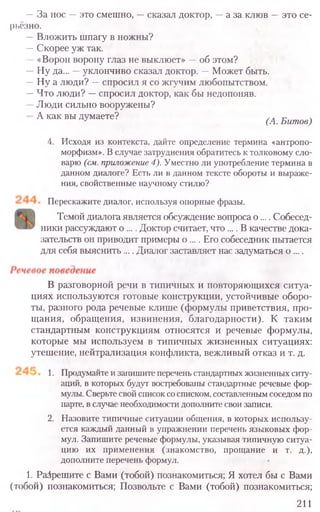 —За нос —это смешно, —сказал доктор, —а за клюв —это се-
рьёзно.
—Вложить шпагу в ножны?
—Скорее уж так.
—«Ворон ворону глаз не выклюет» —об этом?
—Ну да... —уклончиво сказал доктор. —Может быть.
Ну а люди? —спросил я со жгучим любопытством.
—Что люди? —спросил доктор, как бы недопоняв.
Люди сильно вооружены?
А как вы думаете? (А. Битов)
4. Исходя из контекста, дайте определение термина «антропо-
морфизм». В случае затруднения обратитесь к толковому сло-
варю (см. приложение 4). Уместно ли употребление термина в
данном диалоге? Есть ли в данном тексте обороты и выраже-
ния, свойственные научному стилю?
Перескажите диалог, используя опорные фразы.
Темой диалога является обсуждение вопроса о .... Собесед-
ники рассуждают о .... Доктор считает, что .... В качестве дока-
зательств он приводит примеры о .... Его собеседник пытается
для себя выяснить .... Диалог заставляет нас задуматься о ....
В разговорной речи в типичных и повторяющихся ситуа-
циях используются готовые конструкции, устойчивые оборо-
ты, разного рода речевые клише (формулы приветствия, про-
щания, обращения, извинения, благодарности). К таким
стандартным конструкциям относятся и речевые формулы,
которые мы используем в типичных жизненных ситуациях:
утешение, нейтрализация конфликта, вежливый отказ и т. д.
1. Продумайте и запишите перечень стандартных жизненных ситу-
аций, в которых будут востребованы стандартные речевые фор-
мулы. Сверьте свой список со списком, составленным соседом по
парте, в случае необходимости дополните свои записи.
2. Назовите типичные ситуации общения, в которых использу-
ется каждый данный в упражнении перечень языковых фор-
мул. Запишите речевые формулы, указывая типичную ситуа-
цию их применения (знакомство, прощание и т. д.),
дополните перечень формул.
1. Разрешите с Вами (тобой) познакомиться; Я хотел бы с Вами
(тобой) познакомиться; Позвольте с Вами (тобой) познакомиться;
211
 
