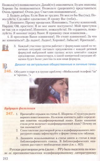 Позволь(те) познакомиться; Давай(те) знакомиться; Будем знакомы;
Хорошо бы познакомиться; Позвольте (разрешите) представиться;
Очень приятно!; Очень рад; Счастлив познакомиться!..
2. Будьте добры; Если Вам не трудно; Не могли бы Вы (ты); По-
жалуйста; Сделайте одолжение; Я прошу Вас (тебя)...
3. Извините; Прошу прощения; Извиняюсь; Тысячу извинений;
Пардон; Ой, простите; Я не мог иначе поступить!; Мой проступок
не гак уж и серьёзен!; Извините, пожалуйста!; Не сердитесь, пожа-
луйста; Я виноват перед Вами; Я приношу свои извинения...
4. Я принимаю Ваши извинения!; Не стоит извинения!; За что
же извиняться?; Да ладно!; Ладно!; Хорошо!; Забыли!; Проехали!..
3. Каждый участник группы работает с формулами одной из ти-
пичных ситуаций: составьте предложения с каждой речевой
формулой выбранной вами группы; вслух зачитайте каждое
предложение, комментируя, в какой конкретной ситуации об-
щения будет более уместна та или иная формула.
Обсудите в паре и в группе проблему «Мобильный телефон: “за”
и “против...”»
212
1. Прочитайте отрывок из статьи Е. Ширяева «Структура разго-
ворного повествования». На основе контекста дайте определе-
ние понятию «кодифицированный язык». Какие книжные
стили речи включает кодифицированный язык? Почему он
так называется?
2. Сопоставление разговорной речи и кодифицированного лите-
ратурного языка зафиксируйте в форме схемы или таблицы.
3. Запишите использованные в статье книги и статьи в виде
библиографического списка. В библиографических опи-
саниях расставьте необходимые знаки (см. с. 183).
Русская разговорная речь (далее —РР) была выделена на осно-
ве ее противопоставления кодифицированному литературному
 