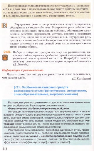 Внутренняя речь — непроизносимая вслух, незвучащая,
обращённая к самому себе речь. Внутренняя речь работает по-
стоянно: вспоминаем прошедшие события, обдумываем даль-
нейшие действия, переживаем, мечтаем, спорим с незримым
оппонентом, ищем выход из ситуации и т. д. Внутренняя речь
протекает с намного большей скоростью, чем внешняя, так как
наряду со словами во внутренней речи мы используем схема-
тично сжатые образы.
Выберите любую интересную вам тему для размышления, на-
пример: любовь,верность;профессия;случай, взволновавший,об-
радовавший или испугавший вас и т. п. Попробуйте записать
свою внутреннюю речь, «догнать пером внутренний монолог»
(Д.Лихачёв).
Язык — самое опасное оружие: рана от меча легче залечивается,
чем рана от слова. (П. Кальдерон)
214
Разговорная речь по сравнению с кодифицированным языком име-
ет свои особенности. Рассмотрим основные из них.
Фонетические особенности разговорной речи
Интонация является основным средством выразительности выска-
зывания. Эмоционально-выразительное ударение, паузы, темп и ритм
речи, быстрая смена интонаций, эмоциональных окрасок делают раз-
говорно-обиходную речь живой, непринуждённой, естественной. Ин-
тонация может восполнить то, что не высказано словами, придать вы-
сказыванию самые разные смысловые оттенки.
Разговорной речи характерен своеобразный беглый стиль произ-
ношения. В разговорной речи, особенно при быстром темпе произно-
шения, возможно неполное и нечёткое произнесение звуков: смот-
ри — [сатри], слышишь — [сышиш], значит, так [зъч'так] ощ[и]щение,
ч[и]довище, форм[ъ]ла, пусть [пус'], глупость [глупъс'].
Постоянная апелляция говорящего к слушающему проявляет
себя и в том, что в повествовательном тексте обычны контакто­
устанавливающие слова типа видишь, понимаешь, представляешь
и т. п., призывающие к активному восприятию текста.
 