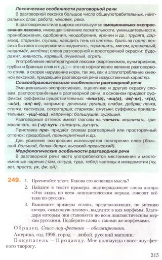 1. Прочитайте текст. Какова его основная мысль?
2. Найдите в тексте примеры, подтверждающие слова автора:
«Эти люди, по всем лингвистическим меркам, говорят всё-
таки по-русски».
3. Выпишите примеры «слов», представляющих, по мнению
автора, «языковую плазму», выделите в них морфемы, благо-
даря которым они становятся по всем лингвистическим мер-
кам русскими. Подберите слова с такими же морфемами.
Образец. Свисс-лоу-фетного —обезжиренного.
Америка, год 1998, город —любой, русский магазин.
П о к у пате л ь —Прода в ц у. Мне полпаунда свисс-лоу-фет-
иого творогу.
215
Лексические особенности разговорной речи
В разговорной лексике большое число общеупотребительных, нейт-
ральных слов: работа, человек, река.
В разговорном стиле широко используется эмоционально-экспрес-
сивная лексика, имеющая значение ласкательности, уменьшительности,
пренебрежения, одобрения, неодобрения, иронии и др.: трудяга, д а р -
моед, старикан, глупыш, наводить тень на плетень, брать за горло', лек-
сика бытового содержания: жадничать, тормошить, мигом, крошечный,
невдомёк, метёлка; слова разговорной и просторечной окраски: будо-
ражит, живность, корявый, очумелый, огреть.
Употребление нелитературной лексики (жаргонизмов, вульгаризмов,
грубых и бранных слов и т. д.) — это не нормативное явление разговорно-
го стиля, а скорее нарушение норм, так же, как и злоупотребление книж-
ной лексикой, придающей разговорной речи искусственный характер.
Словообразовательные особенности разговорной речи
Эмоционально-экспрессивную, оценочную и другую окраску сло-
вам, распространённым в разговорной речи, в основном придают суф -
фиксы: суффиксы существительных: -еньк(а), -ищ(а), -ак(-як), -к(а),
-ш(а), -ан(-ян), например: доченька; ручища; слабак, добряк; печка,
стенка; кассирша, секретарша; старикан, смутьян; суффиксы прилага-
тельных: -ущ(-ющ), например: большущий, худющий.
Разговорный оттенок имеют глаголы на -ничать: модничать, гри-
масничать; на (-а)-нуть. толкануть, ругнуть.
Приставка пре- придаёт словам разговорный или просторечный
оттенок: предобрый, пренеприятный и др.
Для усиления экспрессии используется повторение слов (боль-
ш ой-больш ой, белая-белая, высокий-превысокий).
Морфологические особенности разговорной речи
В разговорной речи часто употребляются местоимения и м есто-
именные наречия (там, оттуда, туда, тебе) частицы и междометия (ну,
вот, просто, уж, фи, ой).
 
