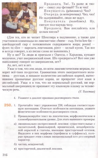 Продавец. Тю!.. Та разве ж тво-
рог —свисс-лоу-фетный? То ж чиз!
П о к у пате л ь (удивляясь). Чиз?
Очередь (в нетерпении). Чиз, чиз!
Не задерживайте, люди же ждут.
П о к у п а т е л ь (колеблясь). Ну,
свесьте пол-паунда чизу.
Продавец. Вам послайсить или
целым писом?
(Для тех, кто не читает Шекспира в подлиннике, а также для
участников олимпиады по лингвистике: cheese—сыр, Swiss low-fat -
швейцарский сыр с пониженным содержанием жира; pound —
фунт; to slice —нарезать ломтиками, piece —целый кусок. Так все
и всегда говорят, а из песни слова не выкинешь.)
Ну и шо? Та люди ж приехали с Одессы, с Харькова, кушают
молочное, учат американский язык. Шо придираться? Вот они уже
наполовину говорят по-американски, нет?
Ах, нет, нет и нет.
Ужас в том, что эти люди, по всем лингвистическим меркам, го-
ворят всё-таки по-русски. Грамматика этого эмигрантского вола-
пюка —русская, и никакое количество английских корней, вытес-
нивших привычные русские корни, не превратит этот язык в
английский. Ужас и в том, что ни нормальный русский, ни нор-
мальный американец не признают эту языковую плазму за челове-
ческую речь.
(Т. Толстая)
4. Укажите в диалоге признаки разговорного стиля.
1. Прочитайте текст упражнения 238, соблюдая соответствую­
щую интонацию. Отметьте особенности интонации, укажите
фонетические особенности разговорного стиля.
2. Проанализируйте текст на лексическом, морфологическом и
словообразовательном уровне. Для этого выпишите примеры:
а) эмоционально-экспрессивной лексики: существительные с
ласкательной, фамильярной, иронической, неодобритель-
ной окраской и глаголы, имеющие просторечный оттенок.
Выделите в них морфемы (префиксы и суффиксы), кото-
рые придают этим словам эмоциональный или разговорный
характер;
б) частиц, междометий;
в) просторечной, диалектной лексики.
216
 