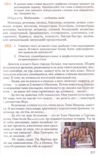 В данных ниже словах выделите морфемы, которые придают им
разговорную окраску. Преобразуйте эти слова в общеупотреби-
тельные или замените нейтральными словами или выражения-
ми. Запишите их.
Образе ц. Модничать —следовать моде.
1[оченька, реченька, ивушка, бородища, ножищи, усищи, сапо-
жищи, остряк, весельчак, кондукторша, билетёрша, контролёрша,
докторша, мальчуган, ветрюган, злющий, большущий, малюсень-
кий, широченный, бродяжничать, столярничать, плотничать, сле-
сарничать, буркнуть, ахнуть, толкануть, быстро-быстро, малень-
кий-премаленький, миленький-премиленький.
1. Спишите текст, вставляя слова, наиболее точно выражающие
мысль. Вставьте пропущенные буквы. Какие орфографичес-
кие правила вы повторили?
2. Отметьте словообразовательные и морфологические призна-
ки разговорного стиля.
Девочек в классе было гораздо больше, чем мальчиков. Шурик
пользовался (успехом, уважением) и на день своего рождения, шес-
того сентября, он (пр..гласил, зазвал) чуть ли не весь класс. После
.иста всем хотелось (пообщаться, обм.мяться летними впечатлени-
ями). К тому же начинался последний школьный год.
—Звуки, как на вокзале в очереди, а инте..игентньте, кажется, де-
вочки, —в..дохнула Елизавета Ивановна. Потом помолчала, поигра-
ла морщинистыми (пальцами, перстами) и пр..зналась как будто не-
хотя, —но какие всё-таки (чудненькие, пр.лестные),... милые...
Да что ты, мамочка, тебе показалось. Они ужасно вульгарные.
11езнаю, чего ты там милого нашла, —во..разила даже с некоторой
горячностью Вера.
—Беленькая, в синем платье, очень мила, Таня Иванова, кажет-
ся. И восточная (красавица, красотка) с персидскими бровями, то-
ненькая, пр..лестна, по-моему...
—Да что ты, мам, беленькая —это не Таня Иванова, а Гуреева,
дочка Анастасии Васильевны, пр..подавательницы истории. Ты на
217
её зубы (посмотри, окинь взглядом), то-
же мне прелесть, а восточная твоя краса­
вица, не знаю, не знаю, что за красавица,
что ты там увидела?.. Ира Григорян, ты
что, не помниш.. её?
- Ну ладно, ладно. Ты, Верочка, пря-
мо как коннозаводчик. Ну, а Наташа, На-
таша Островская чем тебе не хороша?
 