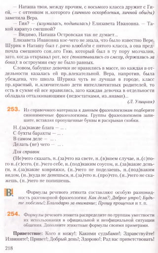 —Наташа твоя, между прочим, с восьмого класса дружит с Ги-
ей, —с оттенком н..которого (личного оскорбления, личной обиды)
заметила Вера.
—Гия? — (изумилась, подивилась) Елизавета Ивановна. —Та-
кой карапуз смешной?
—Видимо, Наташа Островская так не думает...
Елизавета Ивановна кое-чего не знала, что было известно Вере.
Шурик в Наташу был г..рячо влюблён с пятого класса, а она пред-
почла смешного сон..ого Гию, который был в ту пору молчалив,
зато, когда открывал рот, все (покатывались со смеху, держались за
бока) в остроумии ему не было равных.
Словом, бабушке девочки не нравились в массе, но каждая в от-
дельности казалась ей пр..влекательной. Вера, напротив, была
убеждена, что школа Шурика чуть не лучшая в городе, класс
прекрасный, и..ключительно дети интеллигентных родителей, то
есть в сумме ей все нравились, зато каждая девочка в отдельности
обладала отталкивающими (недостатками, изъянами)...
(У. Улицкая)
Из справочного материала к данным фразеологизмам подберите
синонимичные фразеологизмы. Группы фразеологизмов запи-
шите, вставляя пропущенные буквы и раскрывая скобки.
Н..(за)какие блага —....
С бухты барахты —....
В самом деле — ....
Делать (не) чего — ....
Для справок
(Не)чего сказать, н..(за)что на свете, н..(в)коем случае, н..(с)то-
го н..(с)сего, (н..)чего себе, н..(под)каким соусом, н..(за)какие день-
ги, н..(за)какие коврижки, (н..)чего не поделаешь, н..(под)каким
видом, (н..)куда не денешься, н..(за)что н..(про)что, (н..)чего не ска-
жешь, (н..)чего не попишешь.
Формулы речевого этикета составляют особую разновид-
ность разговорной фразеологии: Как дела?; Доброе утро!; Будь-
те любезны!; Благодарю за внимание; Прошу прощения и т. п.
Формулы речевого этикета распределите по группам уместности
их использования в официальной и неофициальной ситуации
общения. Дополните этикетные формулы своими примерами.
Приветствие: Кого я вижу!; Какими судьбами!; Здравствуйте!
Извините!; Привет!; Добрый день!; Здорово!; Рад вас приветствовать!
218
 