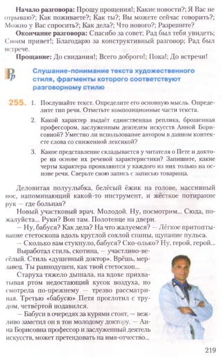 219
Начало разговора: Прошу прощения!; Какие новости?; Я Вас не
отрываю?; Как поживаете?; Как ты?; Вы можете сейчас говорить?;
Можно у Вас спросить?; Как дела?; Что нового?; Разрешите?
Окончание разговора: Спасибо за совет; Рад был тебя увидеть;
Споим привет!; Благодарю за конструктивный разговор; Рад был
встрече.
Прощание: До свидания!; Всего доброго!; Пока!; До встречи!
1. Послушайте текст. Определите его основную мысль. Опреде-
лите тип речи. Отметьте композиционные части текста.
2. Какой характер выдаёт единственная реплика, брошенная
профессором, заслуженным деятелем искусств Анной Бори-
совной? Уместно ли использование автором в данном контек-
сте слова со сниженной лексикой?
3. Какое представление складывается у читателя о Пете и докто-
ре на основе их речевой характеристики? Запишите, какие
черты характера проявляются у каждого из них только на ос-
нове речи. Сверьте свою запись с записью товарища.
Деловитая полуулыбка, белёсый ёжик на голове, массивный
нос, напоминающий какой-то инструмент, и жёсткое потирание
рук —где больная?
Новый участковый врач. Молодой. Ну, посмотрим... Сюда, по-
жалуйста... Руки? Вон там. Полотенце на двери.
—Ну, бабуся? Как дела? На что жалуемся? —Лёгкое притопты-
вание стетоскопа вдоль круглой сохлой спины, щупание пульса.
—Сколько вам стукнуло, бабуся? Ско-олько? Ну, герой, герой...
Выработал стиль, скотина, —участливо-ве-
сёлый. Стиль «душевный доктор». Врёшь, мер-
завец. Ты равнодушен, как твой стетоскоп...
Старуха тяжело дышала, на вдохе прихва-
тывая ртом недостающий кусок воздуха, но
смотрела по-прежнему — трезво рассматри-
вая. Третью «бабусю» Петя проглотил с тру-
дом, четвёртой подавился.
—Бабуси в очередях за курями стоят, —веж-
ливо заметил он в тон молодому доктору. —Ан-
на Борисовна профессор и заслуженный деятель
искусств, может претендовать на имя-отчество...
 