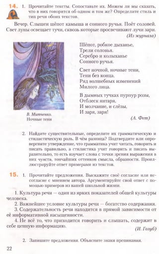 1. Прочитайте тексты. Сопоставьте их. Можем ли мы сказать,
что в них говорится об одном и том же? Определите стиль и
тип речи обоих текстов.
Вечер. Слышен шёпот камыша и сонного ручья. Поёт соловей.
Свет луны освещает тучи, сквозь которые просвечивают лучи зари.
(Из журнала)
Шёпот, робкое дыханье,
Трели соловья.
Серебро и колыханье
Сонного ручья.
Свет ночной, ночные тени,
Тени без конца.
Ряд волшебных изменений
Милого лица.
В дымных тучках пурпур розы,
Отблеск янтаря,
И молчание, и слёзы,
И заря, заря!
(А. Фет)
2. Найдите существительные, определите их грамматическую и
стилистическую роль. В чём разница? Подтвердите или опро-
вергните утверждение, что грамматика учит читать, говорить и
писать правильно, а стилистика учит говорить и писать вы-
разительно, то есть изучает слова с точки зрения выражения в
них чувств, тончайших оттенков смысла, образности. Проил-
люстрируйте ответ примерами из текстов.
1. Прочитайте предложения. Выскажите своё согласие или не-
согласие с мнением автора. Аргументируйте свой ответ с по-
мощью примеров из вашей школьной жизни.
1. Культура речи —один из ярких показателей общей культуры
человека.
2. Важнейшее условие культуры речи —богатство содержания.
3. Содержательность речи находится в прямой зависимости от
её информативной насыщенности.
4. Не всё то, что приходится говорить и слышать, содержит в
себе ценную информацию. (И. Голуб)
2. Запишите предложения. Объясните знаки препинания.
22
 