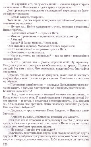 —Не слушайте его, он сумасшедший, —сказала вдруг старуха
насмешливо. —Всю жизнь я здесь хрячу в дворниках.
Доктор вначале смешался от неожиданной перепалки, но быст-
ро сориентировался:
—Весело живёте, товарищи.
Товарищи... До сих пор не придумаем достойного обращения к
незнакомому человеку.
—Ну что же... Пейте «декамевит», очень хорошие витамины...
Питьё горячее...
—Горчичники можно? —спросил Петя.
—Можно горчичники, —приветливо позволил доктор.
—А банки?
—Банки? И банки можно... Через день.
Они вышли в коридор. Молодой человек торопился.
—Это воспаление? —негромко спросил Петя.
—Оно самое, —кивнул врач.
—Что ж вы уколы не прописали? —так же тихо и напряжённо
спросил Петя.
—А что —уколы, что —уколы, дорогой мой? Ну, пропишу.
Старушка угасает, смотрите на обстоятельства трезво. Пожила
она дай Бог нам с вами. Что поделаешь, когда-нибудь биография
кончается.
Странно, что он латынью не фигуряет, такие любят ввернуть
какую-нибудь «сик транзит глория мунди». Тем более, что его это­
му обучали.
—Пропишите антибиотики, —процедил Петя, изнемогая от же-
лания зажать в пальцах докторский нос и макнуть разочек вниз. —
Больного надо лечить!
—Надо, надо, —согласился молодой человек неприязненно. —
Когда в этом смысл есть. У вашей старушки к воспалению ещё бу-
кет сирени —и астма, и сердечная недостаточность... Ну, заколем
её... Она неделю ещё протянет. Дайте человеку спокойно умереть.
Она вам кто —бабушка?
—Дедушка, —кротко ответил Петя, бледнея. —Выпиши анти-
биотики.
—А что это вы здесь, собственно, приказы мне отдаёте?
Петя взял его за отвороты халата, потянул на себя. Доктор кач-
нулся, но на ногах устоял и не стал хватать Петю за руки, только
сказал со спокойным красным лицом:
—Не понял! При чём тут мой халат?
Получалось действительно глупо: они стояли вплотную друг к
другу, и Петя, забрав в трясущиеся кулаки отвороты белого халата,
тянул его вверх, к докторским ушам. Губы прыгали, и он ничего не
220
 