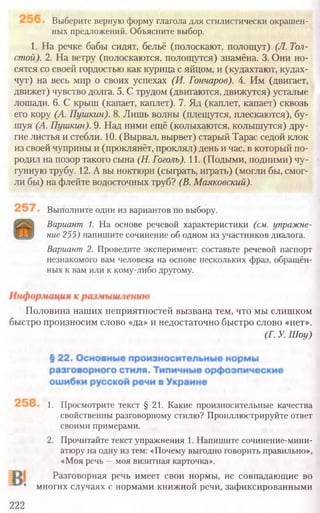 Выполните один из вариантов по выбору.
Вариант 1. На основе речевой характеристики (см. упражне-
ние 255) напишите сочинение об одном из участников диалога.
Вариант 2. Проведите эксперимент: составьте речевой паспорт
незнакомого вам человека на основе нескольких фраз, обращён-
ных к вам или к кому-либо другому.
Половина наших неприятностей вызвана тем, что мы слишком
быстро произносим слово «да» и недостаточно быстро слово «нет».
(Г. У. Шоу)
1. Просмотрите текст § 21. Какие произносительные качества
свойственны разговорному стилю? Проиллюстрируйте ответ
своими примерами.
2. Прочитайте текст упражнения 1. Напишите сочинение-мини-
атюру на одну из тем: «Почему выгодно говорить правильно»,
«Моя речь —моя визитная карточка».
Разговорная речь имеет свои нормы, не совпадающие во
многих случаях с нормами книжной речи, зафиксированными
222
Выберите верную форму глагола для стилистически окрашен-
ных предложений. Объясните выбор.
1. На речке бабы сидят, бельё (полоскают, полощут) (JI. Тол
стой). 2. На ветру (полоскаются, полощутся) знамёна. 3. Они но-
сятся со своей гордостью как курица с яйцом, и (кудахтают, кудах-
чут) на весь мир о своих успехах (И. Гончаров). 4. Им (двигает,
движет) чувство долга. 5. С трудом (двигаются, движутся) усталые
лошади. 6. С крыш (капает, каплет). 7. Яд (каплет, капает) сквозь
его кору (А. Пушкин). 8. Лишь волны (плещутся, плескаются), бу-
шуя (А. Пушкин). 9. Над ними ещё (колыхаются, колышутся) дру-
гие листья и стебли. 10. (Вырвал, вырвет) старый Тарас седой клок
из своей чуприны и (проклянёт, проклял) день и час, в который по-
родил на позор такого сына (Н. Гоголь). 11. (Подыми, подними) чу-
гунную трубу. 12. А вы ноктюрн (сыграть, играть) (могли бы, смог-
ли бы) на флейте водосточных труб? (В. Маяковский).
 