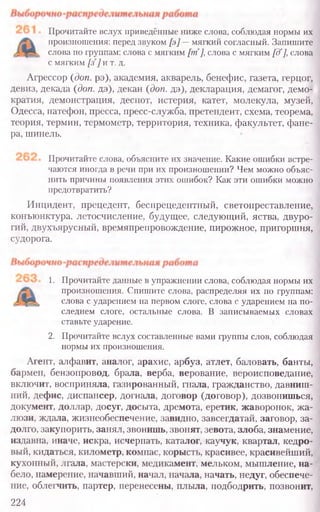 Прочитайте вслух приведённые ниже слова, соблюдая нормы их
произношения: перед звуком [э]—мягкий согласный. Запишите
слова по группам: слова с мягким [т], слова с мягким [дг],слова
с мягким [з]и т. д.
Агрессор (доп. рэ), академия, акварель, бенефис, газета, герцог,
девиз, декада (доп. дэ), декан (доп. дэ), декларация, демагог, демо-
кратия, демонстрация, деспот, истерия, катет, молекула, музей,
Одесса, патефон, пресса, пресс-служба, претендент, схема, теорема,
теория, термин, термометр, территория, техника, факультет, фане-
ра, шинель.
Прочитайте слова, объясните их значение. Какие ошибки встре-
чаются иногда в речи при их произношении? Чем можно объяс-
нить причины появления этих ошибок? Как эти ошибки можно
предотвратить?
Инцидент, прецедент, беспрецедентный, светопреставление,
конъюнктура, летосчисление, будущее, следующий, яства, двуро-
гий, двухъярусный, времяпрепровождение, пирожное, пригоршня,
судорога.
1. Прочитайте данные в упражнении слова, соблюдая нормы их
произношения. Спишите слова, распределяя их по группам:
слова с ударением на первом слоге, слова с ударением на по-
следнем слоге, остальные слова. В записываемых словах
ставьте ударение.
2. Прочитайте вслух составленные вами группы слов, соблюдая
нормы их произношения.
Агент, алфавит, аналог, арахис, арбуз, атлет, баловать, банты,
бармен, бензопровод, брала, верба, верование, вероисповедание,
включит, восприняла, газированный, гнала, гражданство, давниш-
ний, дефис, диспансер, догнала, договор (договор), дозвонишься,
документ, доллар, досуг, досыта, дремота, еретик, жаворонок, жа-
люзи, ждала, жизнеобеспечение, завидно, завсегдатай, заговор, за-
долго, закупорить, занял, звонишь, звонят, зевота, злоба, знамение,
издавна, иначе, искра, исчерпать, каталог, каучук, квартал, кедро-
вый, кидаться, километр, компас, корысть, красивее, красивейший,
кухонный, лгала, мастерски, медикамент, мельком, мышление, на-
бело, намерение, начавший, начал, начала, начать, недуг, обеспече-
ние, облегчить, партер, перенесены, плыла, подбодрить, позвонит,
224
 