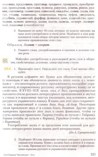 положил, предложить, приговор, приданое, принудить, приобрете-
ние;, приподняла, простыня, пуловер, ракушки, ремень, ровня, руд-
ник, сантиметр, симметрия, сливовый, снадобье, созыв, спала, ста-
туя, столяр, танцовщик, танцовщица, торты, туфля, уведомить,
углубить, украинский, фарфор, феномен, хвоя, ходатайство, хрис-
тианин, цемент, центнер, цыган, шасси, щавель, эксперт, эксперт-
ный, языковые (способности).
3. Выпишите не менее 10 слов, которые, по вашему мнению, вы
чаще всего употребляете в своей речи. Подберите к ним риф-
мующиеся слова-опоры, которые помогут вам запомнить нор-
мативное произношение этих слов.
Образец. Звонит = говорит.
4. Укажите слова, употребляющиеся в научном и деловом сти-
лях речи.
Избегайте употребления в разговорной речи слов и оборо-
тов, свойственных деловому, канцелярскому стилю.
1. Прочитайте текст. Определите его стиль. Своё мнение обос-
нуйте.
В русском алфавите нет буквы для обозначения звука гх
(с помощью гх мы обозначили звонкость этого звука, а с помо-
щью х -- его некоторую долготу, протяжённость наподобие укра-
инекого), и современному русскому литературному языку он не
свойствен. В XVIII-XIX веках звук гх был принадлежностью
высокого стиля русского литературного произношения и звучал
н стихах и в церковных текстах (возможно, под влиянием лите-
ратурного украинского языка). В наши дни этот звук сохраняет-
ся как нормативный в словах бога, богу, ей-богу. Некоторые
люди произносят звук гх в словах благо, богатый. Другие пред-
намеренно произносят этот звук в своих фамилиях, чтобы со
слуха записали правильно: Тагунов (чтобы не путали с Табунов),
Горкин (чтобы не путали с Коркин), Городков (чтобы не путали
с Коротков).
Употребление звука гх за пределами этих позиций для рус-
ского литературного языка наших дней ненормативно.
(По А. Суперенской)
2. Подберите 10 слов, написание которых совпадает в русском и
украинском языках. Буква гдолжна быть в начале й в середи-
не слова. Произнесите эти слова в соответствии с орфоэпичес-
кими нормами русского и украинского языков.
15 А.Н.Рудяков "Русский язык ", 10 кл. 225
 
