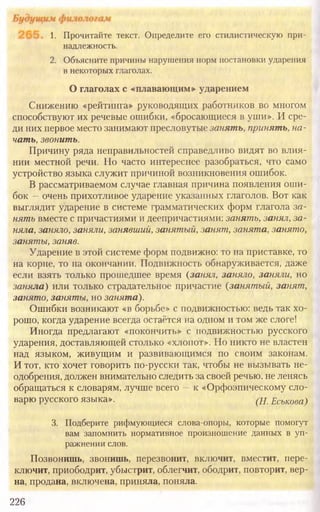 226
1. Прочитайте текст. Определите его стилистическую при-
надлежность.
2. Объясните причины нарушения норм постановки ударения
в некоторых глаголах.
О глаголах с «плавающим» ударением
Снижению «рейтинга» руководящих работников во многом
способствуют их речевые ошибки, «бросающиеся в уши». И сре-
ди них первое место занимают пресловутые занять, принять, на-
чать, звонить.
Причину ряда неправильностей справедливо видят во влия-
нии местной речи. Но часто интереснее разобраться, что само
устройство языка служит причиной возникновения ошибок.
В рассматриваемом случае главная причина появления оши-
бок —очень прихотливое ударение указанных глаголов. Вот как
выглядит ударение в системе грамматических форм глагола за-
нять вместе с причастиями и деепричастиями: занять, занял, за-
няла, заняло, заняли, занявший, занятый, занят, занята, занято,
заняты, заняв.
Ударение в этой системе форм подвижно: то на приставке, то
на корне, то на окончании. Подвижность обнаруживается, даже
если взять только прошедшее время {занял, заняло, заняли, но
заняла) или только страдательное причастие (занятый, занят,
занято, заняты, но занята).
Ошибки возникают «в борьбе» с подвижностью: ведь так хо-
рошо, когда ударение всегда остаётся на одном и том же слоге!
Иногда предлагают «покончить» с подвижностью русского
ударения, доставляющей столько «хлопот». Но никто не властен
над языком, живущим и развивающимся по своим законам.
И тот, кто хочет говорить по-русски так, чтобы не вызывать не-
одобрения, должен внимательно следить за своей речью, не ленясь
обращаться к словарям, лучше всего —к «Орфоэпическому сло-
варю русского языка». (Н. Еськова)
3. Подберите рифмующиеся слова-опоры, которые помогут
вам запомнить нормативное произношение данных в уп-
ражнении слов.
Позвонишь, звонишь, перезвонит, включит, вместит, пере-
ключит, приободрит, убыстрит, облегчит, ободрит, повторит, вер-
на, продана, включена, приняла, поняла.
 
