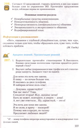 Составьте 12 предложений, стараясь включить в них как можно
больше слов из упражнения 263. Прочитайте предложения
вслух, соблюдая нормы их произношения.
Основные понятия раздела
S Невербальные средства коммуникации.
■S Неподготовленность общения.
S Непосредственность (неофициальность) общения.
■S Эмоциональность и экспрессивность общения.
S Кодифицированный язык.
«Нет», сказанное с глубокой убеждённостью, лучше, чем «да»,
сказанное только для того, чтобы обрадовать или, хуже того, чтобы
избежать проблем. (М. Ганди)
1. Выразительно прочитайте стихотворение В. Высоцкого.
Какими средствами поэтическим строчкам придаётся разго-
ворный стиль?
2. Выучите любые понравившиеся вам строфы или всё стихотво-
рение наизусть, Запишите текст по памяти.
Для меня эта ночь вне закона.
Я пишу —по ночам больше тем.
Я хватаюсь за диск телефона
И набираю вечное ноль семь*.
—Девушка, здравствуйте!
Как вас звать? Тома.
Семьдесят вторая! Жду, дыханье затая!
Быть не может, повторите, я уверен —дома!
А, вот уже ответили... Ну, здравствуй, —это я!
Эта ночь для меня вне закона.
Я не сплю, я кричу —поскорей!
Почему мне в кредит, по талону
Предлагают любимых людей?
*07 —номер телефона оператора междугородных и международных теле-
фонных связей.
227
 