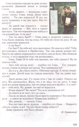 I оша позвонил как раз за день до воз-
нращения Диминой жены и дочери
(' ЮГОВ.
Алло, привет, —■несколько удив-
и т по сказал Гоша, когда Дима взял
трубку. —Ты уже вернулся? Я так, на-
удачу позвонил, а ты уже здесь. Как от-
дохнул?
Да какой там отдохнул, — сказал
Дима со вздохом. — Всё лето в городе
иросидел. Так что отдохнём как-нибудь в
следующий раз. А ты как?
Так ты здесь был?! — Гоша явно и искренне удивился. —
Л мы были уверены, что ты уехал. От тебя ни слуху ни духу. Я сам
уже давненько вернулся.
—А где был?
Где был?! Да тебя всё лето проклинал. Не икалось тебе? Тебя
послушались, поехали в Прибалтику. Так там дожди залили всё.
11росто ни одного нормального погожего дня не было. Мы сбежали
оттуда. А ты в прошлом году так расхваливал...
Гоша, Гоша! Я-то тебе чем виноват, что тебе сказать? Ну не
повезло тебе...
Зато тебе всегда везёт, —перебил его Гоша. —Тут, говорят,
погода стояла отличная всё время. Чем занимался-то?
Да-а-а-а. Дел было много. Обычная ерунда. А своих отпра-
иил к морю. Детей надо из города вывозить. Так ты давно вер­
нулся?
Дней десять уже. Со скуки чуть с ума не сошёл. Никого же
нету. Все разъехались. Жаль, что я не знал, что ты здесь. А пару
дней все разом вернулись, так что вчера играли в футбол. А я смот-
рю —тебя нету. Ну, думаю, ты ещё не вернулся.
Вчера играли? Без меня? Что ж не позвонили-то?
Да никто ж не знал, что ты здесь...
Знали, не знали, трудно было просто позвонить? Без меня иг-
рали - и никто не позвонил! Нормально вообще?!
Мы думали... —опешил Гоша.
—Как раз-таки вы не думали, —перебил его Дима. —Попросту
набыли, скажи, и всё. Трудно было номер набрать?
Дима сердился, ему было обидно.
(Е. Гришковец)
229
 