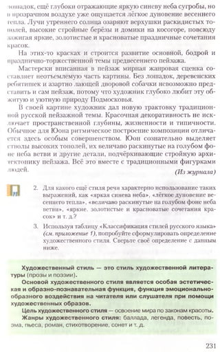лошадок, ещё глубоки отражающие яркую синеву неба сугробы, но
и прозрачном воздухе уже ощущается лёгкое дуновение весеннего
тепла. Лучи утреннего солнца озаряют верхушки раскидистых то-
молей, высокие стройные берёзы и домики на косогоре, повсюду
зажигая яркие, золотистые и красноватые праздничные сочетания
красок.
На этих-то красках и строится развитие основной, бодрой и
празднично-торжественной темы предвесеннего пейзажа.
Мастерски вписанная в пейзаж мирная жанровая сценка со-
ставляет неотъемлемую часть картины. Без лошадок, деревенских
ребятишек и азартно лающей дворовой собачки невозможно пред-
ставить и сам пейзаж, потому что художник глубоко любит эту об-
житую и уютную природу Подмосковья.
В своей картине художник дал новую трактовку традицион-
ной русской пейзажной темы. Красочная декоративность не иск-
лючает пространственной глубины, жизненности и типичности.
()бычное для Юона ритмическое построение композиции отлича-
ется здесь особым совершенством. Юон сознательно выделяет
стволы высоких тополей, их величаво раскинутые на голубом фо-
не неба ветви и другие детали, подчёркивающие стройную архи-
тектонику пейзажа. Всё это вместе с традиционными фигурками
людей. (Из журнала)
2. Для какого ещё стиля речи характерно использование таких
выражений, как «яркая синева неба», «лёгкое дуновение ве-
сеннего тепла», «величаво раскинутые на голубом фоне неба
ветви», «яркие, золотистые и красноватые сочетания кра-
сок» и т. д.?
3. Используя таблицу «Классификация стилей русского языка»
(см.приложение1),попробуйте сформулировать определение
художественного стиля. Сверьте своё определение с данным
ниже.
231
Художественный стиль — это стиль художественной литера-
туры (прозы и поэзии).
Основой художественного стиля является особая эстетичес-
кая и образно-познавательная функция, функция эмоционально-
о б р а зн о го воздействия на читателя или слушателя при помощи
худ о ж е стве нны х образов.
Цель художественного стиля —освоение мира по законам красоты.
Ж анры худ о ж е ств е н н о го стиля: баллада, легенда, повесть, по-
эма, пьеса, роман, стихотворение, сонет и т. д.
 