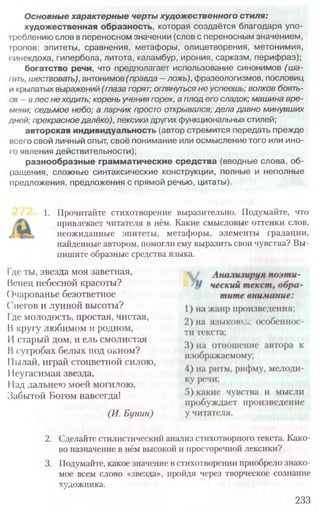 1. Прочитайте стихотворение выразительно. Подумайте, что
привлекает читателя в нём. Какие смысловые оттенки слов,
неожиданные эпитеты, метафоры, элементы градации,
найденные автором, помогли ему выразить свои чувства? Вы-
пишите образные средства языка.
Где ты, звезда моя заветная,
Ненец небесной красоты?
()чарованье безответное
Снегов и лунной высоты?
Iде молодость, простая, чистая,
Икругу любимом и родном,
И старый дом, и ель смолистая
1}сугробах белых под окном?
IIылай, играй стоцветной силою,
11еугас,имая звезда,
11ад дальнею моей могилою,
Забытой Богом навсегда!
(И. Бунин)
2. Сделайте стилистический анализ стихотворного текста. Како-
во назначение в нём высокой и просторечной лексики?
3. Подумайте, какое значение встихотворении приобрело знако-
мое всем слово «звезда», пройдя через творческое сознание
художника.
233
Основные характерные чертыхудожественного стиля:
художественная образность, которая создаётся благодаря упо-
Iреблению слов в переносном значении (слов с переносным значением,
фопов: эпитеты, сравнения, метафоры, олицетворения, метонимия,
синекдоха, гипербола, литота, каламбур, ирония, сарказм, перифраз);
богатство речи, что предполагает использование синонимов (ш а-
гать, шествовать), антонимов (правда—ложь), фразеологизмов, пословиц
и крылатых выражений (глаза горят; оглянуться не успеешь; волков боять-
<ч - в лес не ходить; корень учения горек, а плод его сладок; машина вре­
мени; седьмое небо; а ларчик просто открывался; дела давно минувших
дней; прекрасное далёко), лексики других функциональных стилей;
авторская индивидуальность (автор стремится передать прежде
всего свой личный опыт, своё понимание или осмысление того или ино-
I о явления действительности);
разнообразные грамматические средства (вводные слова, об­
ращения, сложные синтаксические конструкции, полные и неполные
предложения, предложения с прямой речью, цитаты).
 