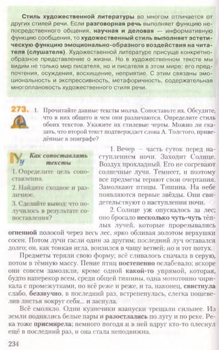 1. Прочитайте данные тексты молча. Сопоставьте их. Обсудите,
что в них общего и чем они различаются. Определите стиль
обоих текстов. Укажите их стилевые черты. Можно ли ска-
зать, что второй текст подтверждает слова А. Толстого, приве-
дённые в эпиграфе?
1. Вечер — часть суток перед на-
ступлением ночи. Заходит Солнце.
Воздух прохладный. Его не согревают
солнечные лучи. Темнеет, и поэтому
все предметы теряют свои очертания.
Замолкают птицы. Тишина. На небе
появляются первые звёзды. Они сви-
детельствуют о наступлении ночи.
2. Солнце уж опускалось за лес;
оно бросало несколько чуть-чуть тёп-
лых лучей, которые прорезывались
огненной полосой через весь лес, ярко обливая золотом верхушки
сосен. Потом лучи гасли один за другим; последний луч оставался
долго; он, как тонкая игла, вонзился в чащу ветвей; но и тот потух.
Предметы теряли свою форму; всё сливалось сначала в серую,
потом в тёмную массу. Пение птиц постепенно ослабевало; вскоре
они совсем замолкли, кроме одной какой-то упрямой, которая,
будто наперекор всем, среди общей тишины, одна монотонно чири-
кала с промежутками, но всё реже и реже, и та, наконец, свистнула
слабо, беззвучно, в последний раз, встрепенулась, слегка пошеве-
лив листья вокруг себя... и заснула.
Всё смолкло. Одни кузнечики взапуски трещали сильнее. Из
земли поднялись белые пары и разостлались по лугу и по реке. Ре-
ка тоже присмирела; немного погодя и в ней вдруг кто-то плеснул
ещё в последний раз, и она стала неподвижна.
234
Стиль художественной литературы во многом отличается от
других стилей речи. Если разговорная речь выполняет функцию не-
посредственного общения, научная и деловая — информативную
функцию сообщения, то художественный стиль выполняет эстети-
ческую функцию эмоционально-образного воздействия на чита-
теля (слушателя). Художественной литературе присущ е конкретно-
образное представление о жизни. Но в художественном тексте мы
видим не только мир писателя, но и писателя в этом мире: его пред-
почтения, осуждения, восхищение, неприятие. С этим связаны эм о-
циональность и экспрессивность, метаф оричность, содержательная
многоплановость художественного стиля речи.
 