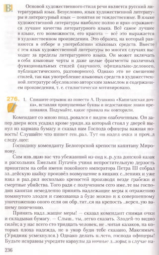 Основой художественного стиля речи является русский ли­
тературный язык. Безусловно, язык художественной литерату­
ры и литературный язык —понятия не тождественные. Вязыке
художественной литературы наиболее полно и ярко отражают-
ся лучшие качества литературного языка. Всё самое лучшее
в языке, его возможности, его красота — всё это выражается
в художественном произведении. Это образец, на который рав-
няются в отборе и употреблении языковых средств. Вместе
с тем язык художественной литературы во многих случаях вы-
ходит за пределы литературного языка. Он может включать
в себя языковые черты и даже целые фрагменты различных
функциональных стилей (научного, официально-делового,
публицистического, разговорного). Однако это не смешение
стилей, так как употребление языковых средств в художествен-
ной литературе обусловлено авторским замыслом и содержани-
ем произведения, т. е. стилистически мотивировано.
1. Спишите отрывок из повести А. Пушкина «Капитанская доч-
ка», вставляя пропущенные буквы и недостающие знаки пре-
пинания. Подумайте, какие правила вы повторили.
Комендант со мною поздоровался с видом озабоченным. Он за-
пер двери всех усадил кроме урядн..ка который стоял у дверей вы-
нул из кармана бумагу и сказал нам Господа офицеры важная но-
вость! Слушайте что пишет ген..рал. Тут он надел очки и проч..л
следу..щее:
Господину коменданту Белогорской крепости капитану Миро-
нову.
Сим изв..щаю вас что убежавший из-под к..р..ула донской казак
и раскольник Емельян Пугачёв учиня непростительную дерзость
принятием на себя имени покойного императора Петра III собрал
зл..дейскую шайку произвёл возмущение в яицких с..лениях и уже
взял и раз..рил несколько крепостей производя везде грабежи и
смертные убийства. Того ради с получением сего име..те вы госпо-
дин капитан немедленно принять надлежащие меры к отражению
помянутого злодея и самозванца а буде можно и к совершенному
уничтожению оного если он обр..тит..ся на крепость ..верен..ую ва-
шему попечению.
Принять надлежащие меры! —сказал комендант снимая очки
и складывая бумагу. —Слыш.. ты, легко сказать. Злодей-то видно
силён; а у нас всего сто тридцать человек, не ..читая казаков, на ко-
торых плоха надежда, не в укор буди тебе сказано, Максимыч.
(Урядник усмехнулся.) Однако делать н..чего, господа офицеры!
Будьте исправны учредите караулы да ночные д..зоры; в случае на-
236
 