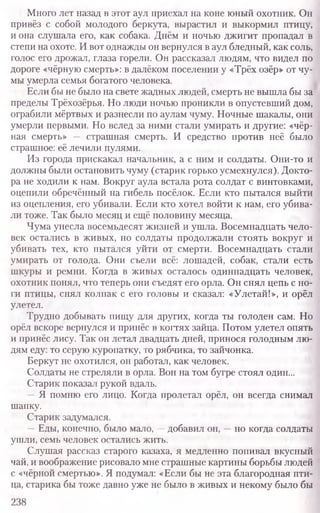 Много лет назад в этот аул приехал на коне юный охотник. Он
привёз с собой молодого беркута, вырастил и выкормил птицу,
и она слушала его, как собака. Днём и ночью джигит пропадал в
степи на охоте. И вот однажды он вернулся в аул бледный, как соль,
голос его дрожал, глаза горели. Он рассказал людям, что видел по
дороге «чёрную смерть»: в далёком поселении у «Трёх озёр» от чу-
мы умерла семья богатого человека.
Если бы не было на свете жадных людей, смерть не вышла бы за
пределы Трёхозёрья. Но люди ночью проникли в опустевший дом,
ограбили мёртвых и разнесли по аулам чуму. Ночные шакалы, они
умерли первыми. Но вслед за ними стали умирать и другие: «чёр-
ная смерть» — страшная смерть. И средство против неё было
страшное: её лечили пулями.
Из города прискакал начальник, а с ним и солдаты. Они-то и
должны были остановить чуму (старик горько усмехнулся). Докто
ра не ходили к нам. Вокруг аула встала рота солдат с винтовками,
оцепили обречённый на гибель посёлок. Если кто пытался выйти
из оцепления, его убивали. Если кто хотел войти к нам, его убива-
ли тоже. Так было месяц и ещё половину месяца.
Чума унесла восемьдесят жизней и ушла. Восемнадцать чело-
век остались в живых, но солдаты продолжали стоять вокруг и
убивать тех, кто пытался уйти от смерти. Восемнадцать стали
умирать от голода. Они съели всё: лошадей, собак, стали есть
шкуры и ремни. Когда в живых осталось одиннадцать человек,
охотник понял, что теперь они съедят его орла. Он снял цепь с но-
ги птицы, снял колпак с его головы и сказал: «Улетай!», и орёл
улетел.
Трудно добывать пищу для других, когда ты голоден сам. Но
орёл вскоре вернулся и принёс в когтях зайца. Потом улетел опять
и принёс лису. Так он летал двадцать дней, принося голодным лю-
дям еду: то серую куропатку, то рябчика, то зайчонка.
Беркут не охотился, он работал, как человек.
Солдаты не стреляли в орла. Вон на том бугре стоял один...
Старик показал рукой вдаль.
—Я помню его лицо. Когда пролетал орёл, он всегда снимал
шапку.
Старик задумался.
—Еды, конечно, было мало, —добавил он, —но когда солдаты
ушли, семь человек остались жить.
Слушая рассказ старого казаха, я медленно попивал вкусный
чай, и воображение рисовало мне страшные картины борьбы людей
с «чёрной смертью». Я подумал: «Если бы не эта благородная пти-
ца, старика бы тоже давно уже не было в живых и некому было бы
238
 