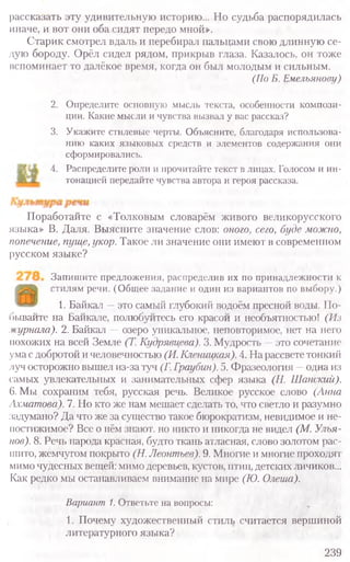 рассказать эту удивительную историю... Но судьба распорядилась
иначе, и вот они оба сидят передо мной».
Старик смотрел вдаль и перебирал пальцами свою длинную се-
дую бороду. Орёл сидел рядом, прикрыв глаза. Казалось, он тоже
вспоминает то далёкое время, когда он был молодым и сильным.
(По Б. Емельянову)
2. Определите основную мысль текста, особенности компози-
ции. Какие мысли и чувства вызвал у вас рассказ?
3. Укажите стилевые черты. Объясните, благодаря использова-
нию каких языковых средств и элементов содержания они
сформировались.
4. Распределите роли и прочитайте текст в лицах. Голосом и ин­
тонацией передайте чувства автора и героя рассказа.
Поработайте с «Толковым словарём живого великорусского
языка» В. Даля. Выясните значение слов: оного, сего, буде можно,
попечение, пуще, укор. Такое ли значение они имеют в современном
русском языке?
Запишите предложения, распределив их по принадлежности к
стилям речи. (Общее задание и один из вариантов по выбору.)
1. Байкал —это самый глубокий водоём пресной воды. По-
бывайте на Байкале, полюбуйтесь его красой и необъятностью! (Из
журнала). 2. Байкал —озеро уникальное, неповторимое, нет на него
иохожих на всей Земле (Т. Кудрявцева). 3. Мудрость —это сочетание
ума сдобротой и человечностью (И. Кленицкая). 4. На рассвете тонкий
луч осторожно вышел из-за туч (Г. Граубин). 5. Фразеология —одна из
самых увлекательных и занимательных сфер языка (Н. Шанский).
6. Мы сохраним тебя, русская речь. Великое русское слово (Анна
Ахматова). 7. Но кто же нам мешает сделать то, что светло и разумно
задумано? Да что же за существо такое бюрократизм, невидимое и не-
постижимое? Все о нём знают, но никто и никогда не видел (М. Улья-
нов). 8. Речь народа красная, будто ткань атласная, слово золотом рас-
шито, жемчугом покрыто (Н. Леонтьев). 9. Многие и многие проходят
мимо чудесных вещей: мимо деревьев, кустов, птиц, детских личиков...
Как редко мы останавливаем внимание на мире (К). Олеша).
Вариант 1. Ответьте на вопросы:
1. Почему художественный стиль считается вершиной
литературного языка?
239
 