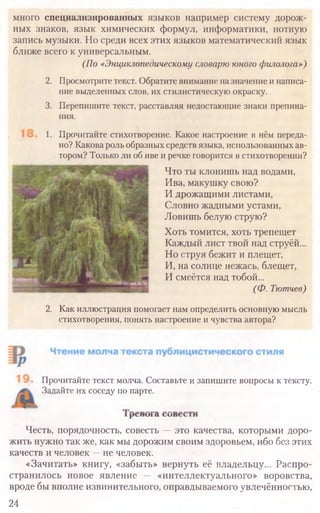 Прочитайте текст молча. Составьте и запишите вопросы к тексту.
Задайте их соседу по парте.
л р с и ш а t u n c t i n
Честь, порядочность, совесть — это качества, которыми доро­
жить нужно так же, как мы дорожим своим здоровьем, ибо без этих
качеств и человек —не человек.
«Зачитать» книгу, «забыть» вернуть её владельцу... Распро­
странилось новое явление — «интеллектуального» воровства,
вроде бы вполне извинительного, оправдываемого увлечённостью,
24
много специализированных языков например систему дорож-
ных знаков, язык химических формул, информатики, нотную
запись музыки. Но среди всех этих языков математический язык
ближе всего к универсальным.
(По «Энциклопедическому словарю юного филолога»)
2. Просмотритетекст. Обратите внимание назначение инаписа­
ние выделенных слов, их стилистическую окраску.
3. Перепишите текст, расставляя недостающие знаки препина-
ния.
1. Прочитайте стихотворение. Какое настроение в нём переда­
но? Какова роль образных средств языка, использованных ав­
тором? Только ли об иве и речке говорится в стихотворении?
Что ты клонишь над водами,
Ива, макушку свою?
И дрожащими листами,
Словно жадными устами,
Ловишь белую струю?
Хоть томится, хоть трепещет
Каждый лист твой над струёй...
Но струя бежит и плещет,
И, на солнце нежась, блещет,
И смеётся над тобой...
(Ф. Тютчев)
2. Как иллюстрация помогает нам определить основную мысль
стихотворения, понять настроение и чувства автора?
 