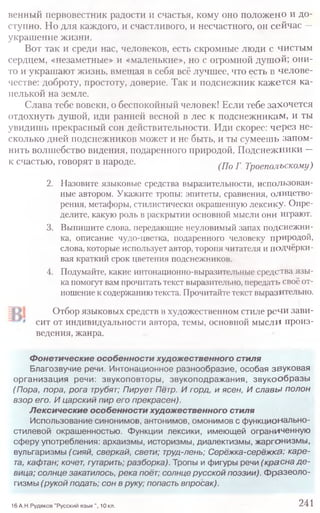 венный первовестник радости и счастья, кому оно положено и до-
ступно. Но для каждого, и счастливого, и несчастного, он сейчас —
украшение жизни.
Вот так и среди нас, человеков, есть скромные люди с чистым
сердцем, «незаметные» и «маленькие», но с огромной душой; они-
то и украшают жизнь, вмещая в себя всё лучшее, что есть в челове-
честве: доброту, простоту, доверие. Так и подснежник кажется ка-
пелькой на земле.
Слава тебе вовеки, о беспокойный человек! Если тебе захочется
отдохнуть душой, иди ранней весной в лес к подснежникам, и ты
увидишь прекрасный сон действительности. Иди скорее: через не-
сколько дней подснежников может и не быть, и ты сумеешь запом-
нить волшебство видения, подаренного природой. Подснежники —
к счастью, говорят в народе. (Ш f ТроеполЪСКОму)
2. Назовите языковые средства выразительности, использован-
ные автором. Укажите тропы: эпитеты, сравнения, олицетво-
рения, метафоры, стилистически окрашенную лексику. Опре-
делите, какую роль в раскрытии основной мысли они играют.
3. Выпишите слова, передающие неуловимый запах подснежни-
ка, описание чудо-цветка, подаренного человеку природой,
слова, которые использует автор, торопя читателя и подчёрки-
вая краткий срок цветения подснежников.
4. Подумайте, какие интонационно-выразительные средства язы-
ка помогут вам прочитать текст выразительно, передать своё от-
ношение к содержанию текста. Прочитайте текст выразительно.
Отбор языковых средств в художественном стиле речи зави-
сит от индивидуальности автора, темы, основной мысли произ-
ведения, жанра.
Фонетические особенности художественного стиля
Благозвучие речи. Интонационное разнообразие, особая звуковая
организация речи: звукоповторы , звукоподражания, звуко об ра зы
(Пора, пора, рога трубят; Пирует Пётр. И горд, и ясен, И славы полон
взор его. И царский пир его прекрасен).
Лексические особенности художественного стиля
Использование синонимов, антонимов, омонимов с ф ункционально-
стилевой окрашенностью. Функции лексики, имеющей ограниченную
сферу употребления: архаизмы, историзмы, диалектизмы, жаргонизмы ,
вульгаризмы (сияй, сверкай, свети; труд-лень; Серёжка-серёжка; каре-
та, кафтан; кочет, гутарить; разборка). Тропы и фигуры речи (красна д е -
вица; солнце закатилось, река поёт; солнце русской поэзии), ф разеоло-
гизмы (рукой подать; сон в руку; попасть впросак).
16 А.Н.Рудяков "Русский язык ", 10 кл. 241
 
