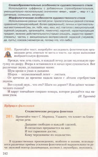 Словообразовательные особенности художественного стиля
Используются суф фиксы с добавочным (пренебрежительным,
уменьшительно-ласкательным) значением -еньк-, -ышк-, -ищ- и т. д.
(реченька, солнышко, ветрище).
Морфологические особенности художественного стиля
Использование разных частей речи: прилагательных разной степени
сравнений (прекраснейший, более сдержанный) личных и притяжатель-
ных местоимений (мы, он, тебя, наш, ваш, их)] глаголов с эмоциональной
оценкой (украшать, организуйте, помогите)] наречий, характеризующих
предмет, явление действительности (горько слышать, радостно привет-
ствовать)] частиц с эмоционально-экспрессивной окраской (неужели,
да, пусть)] союзов (несмотря на, потому что, что-либо).
Прочитайте текст, попробуйте исследовать фонетическую орга-
[изацию речи; отметьте те места в тексте, где звуки выполняют
изобразительную функцию.
Прежде, чем лечь спать, я каждый вечер делаю маленькую про-
гулку по двору. Вчера я остановился и начал прислушиваться. Вот
различные звуки, услышанные мною:
Шум крови в ушах и дыхания.
Шорох —неумолкаемый лепет —листьев.
От времени до времени падала капля с лёгким серебристым
звуком.
Вот глухой звук... что это? Шаги по дороге? Или шёпот челове-
ческого голоса?
И вдруг тончайшее сопрано комара, которое раздаётся над на-
шим Ухом' (И. Тургенев)
Стилистические ресурсы фонетики
Прочитайте текст С. Маршака. Укажите, что влияет на благо-
звучие речи.
Дыхание свободно в каждой гласной,
В согласных прерывается на миг.
И тот гармонии достиг,
Кому чередованье их подвластно.
В художественных произведениях, особенно в поэзии, использу-
ются различные приёмы усиления фонетической выразительности ре-
чи: звуковой повтор (аллитерация, ассонанс), звукообраз, звукопись.
242
 