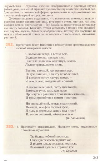 Звукообразы — слуховые явления, изображённые с помощью звуков
(обвал,упал, вал, скал), придают художественную завершённость и осо-
бую цельность поэтической форме произведения и нередко бывают от­
личительной чертой авторского стиля.
Художники давно подметили, что повторение шипящих звуков в
русском языке напоминает шум, шуршание сухих листьев, камыша,
шорохи ветвей, другие звуки —бой барабана, грохот грома, плеск вол-
ны, песнь соловья. Конечно, чтобы услышать в поэзии эти «волшеб-
ные звуки», нужно обладать воображением, потому что звучание не
может с абсолютной точностью повторять «голоса» вещей, животных,
растений.
Прочитайте текст. Выделите внёмзвуковые средства художес­
твенной изобразительности.
Я вольный ветер, я вечно вею,
Волную волны, ласкаю ивы,
В ветвях вздыхаю, вздохнув, немею,
Лелею травы, лелею нивы.
Весною светлой, как вестник мая,
Целую ландыш, в мечту влюблённый,
И внемлет ветру лазурь немая, —
Я вею, млею, воздушный, сонный.
В любви неверный, расту циклоном,
Взметаю тучи, взрываю море,
Промчусь в равнинах протяжным стоном,
И гром проснётся в немом просторе.
Но снова лёгкий, всегда счастливый,
Нежней, чем фея ласкает фею,
Я льну к деревьям, дышу над нивой
И, вечно вольный, забвеньем вею.
(К. Бальмонт)
1. Прочитайте выразительно. Назовите слова, выделяемые
с помощью звукописи.
Ты белых лебедей кормила,
Откинув тяжесть чёрных кос...
Я рядом плыл; сошлись кормила;
Закатный луч был странно кос.
(В. Брюсов)
243
 