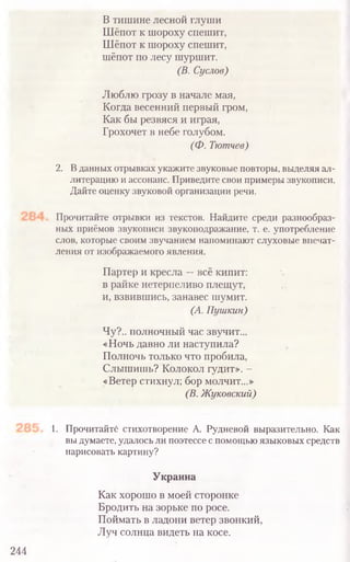 В тишине лесной глуши
Шёпот к шороху спешит,
Шёпот к шороху спешит,
шёпот по лесу шуршит.
(В. Суслов)
Люблю грозу в начале мая,
Когда весенний первый гром,
Как бы резвяся и играя,
Грохочет в небе голубом.
(Ф. Тютчев)
2. В данных отрывках укажите звуковые повторы, выделяя ал-
литерацию и ассонанс. Приведите свои примеры звукописи.
Дайте оценку звуковой организации речи.
Прочитайте отрывки из текстов. Найдите среди разнообраз-
ных приёмов звукописи звукоподражание, т. е. употребление
слов, которые своим звучанием напоминают слуховые впечат-
ления от изображаемого явления.
Партер и кресла —всё кипит:
в райке нетерпеливо плещут,
и, взвившись, занавес шумит.
(А. Пушкин)
Чу?., полночный час звучит...
«Ночь давно ли наступила?
Полночь только что пробила,
Слышишь? Колокол гудит». -
«Ветер стихнул; бор молчит...»
(В. Жуковский)
1. Прочитайте стихотворение А. Рудневой выразительно. Как
вы думаете, удалось ли поэтессе с помощью языковых средств
нарисовать картину?
Украина
Как хорошо в моей сторонке
Бродить на зорьке по росе.
Поймать в ладони ветер звонкий,
Луч солнца видеть на косе.
244
 