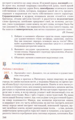 пестреет и мечется по лицу земли. И всякий народ, носящий в се-
бе залог сил, полный творящих способностей души, своей яркой
особенности и других даров Бога, своеобразно отличился своим
собственным словом, которым, выражая какой ни есть предмет,
отражает в выраженьи его часть собственного своего характера.
Сердцеведением и мудрым познаньем жизни отзовётся слово
британца; лёгким щёголем блеснёт и разлетится недолговечное
слово француза; затейливо придумает своё, не всякому доступ-
ное, умно-худощавое слово немец; но нет слова, которое было бы
так замашисто, бойко, так вырвалось бы из-под самого сердца, так
бы кипело и животрепетало, как метко сказанное русское слово.
(Н. Гоголь)
2. Найдите и выпишите образные средства языка, характерные
для художественного стиля: метафоры, сравнения, эпитеты.
Как они помогают передать основную мысль текста? Обос-
нуйте подчинённость выбора языковых средств и элементов
содержания раскрытию замысла.
3. Выпишите последнее предложение, подчеркните граммати-
ческие основы. Определите структуру предложения, объясни-
те знаки препинания.
4. Объясните значение и написание выделенных слов.
1. Прочитайте текст. Докажите, что он написан в художествен-
ном стиле речи.
Вчера я приехал в Пятигорск, нанял квартиру на краю
города, на самом высоком месте, у подошвы Машука: во время гро-
зы облака будут спускаться до моей кровли. Нынче в пять часов ут-
ра, когда я открыл окно, моя комната наполнилась запахом цветов,
растущих в скромном палисаднике. Ветки цветущих черешен смот-
рели мне в окна, и ветер иногда усыпает мой письменный стол их
белыми лепестками. Вид с трёх сторон у меня чудесный. На запад
пятиглавый Бештау синеет, как «последняя туча рассеянной бури»;
на север поднимается Машук, как мохнатая персидская шапка,
и закрывает всю эту часть небосклона; на восток смотреть веселее:
внизу передо мною пестреет чистенький, новенький городок, шу-
мят целебные ключи, шумит разноязычная толпа, —а там, дальше,
амфитеатром громоздятся горы всё синее и туманнее, а на краю го-
ризонта тянется серебряная цепь снеговых вершин, начинаясь Каз-
246
 