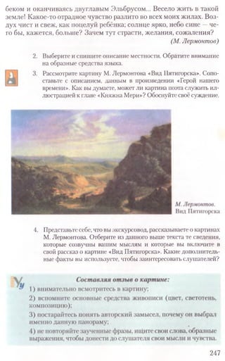 247
4. Представьте себе, что вы экскурсовод, рассказываете о картинах
М. Лермонтова. Отберите из данного выше текста те сведения,
которые созвучны вашим мыслям и которые вы включите в
свой рассказ о картине «Вид Пятигорска». Какие дополнитель-
ные факты вы используете, чтобы заинтересовать слушателей?
беком и оканчиваясь двуглавым Эльбрусом... Весело жить в такой
земле! Какое-то отрадное чувство разлито во всех моих жилах. Воз-
дух чист и свеж, как поцелуй ребёнка; солнце ярко, небо сине —че-
го бы, кажется, больше? Зачем тут страсти, желания, сожаления?
(М.Лермонтов)
2. Выберите и спишите описание местности. Обратите внимание
на образные средства языка.
3. Рассмотрите картину М. Лермонтова «Вид Пятигорска». Сопо-
ставьте с описанием, данным в произведении «Герой нашего
времени». Как вы думаете, может ли картина поэта служить ил-
люстрацией к главе «Княжна Мери»? Обоснуйте своё суждение.
 