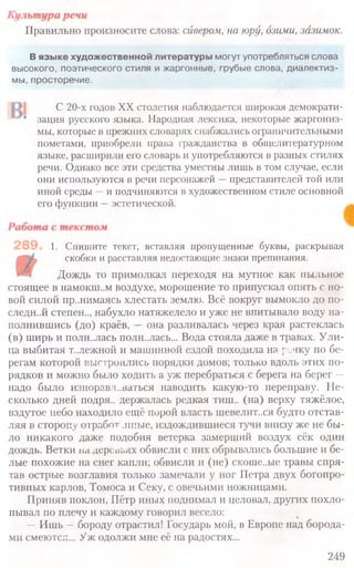 Правильно произносите слова: сивером, на юру, озими, зазимок.
В языке художественной литературы могут употребляться слова
высокого, поэтического стиля и жаргонные, грубые слова, диалектиз-
мы, просторечие.
С 20-х годов XX столетия наблюдается широкая демократи-
зация русского языка. Народная лексика, некоторые жаргониз-
мы, которые в прежних словарях снабжались ограничительными
пометами, приобрели права гражданства в общелитературном
языке, расширили его словарь и употребляются в разных стилях
речи. Однако все эти средства уместны лишь в том случае, если
они используются в речи персонажей —представителей той или
иной среды —и подчиняются в художественном стиле основной
его функции —эстетической.
1. Спишите текст, вставляя пропущенные буквы, раскрывая
скобки и расставляя недостающие знаки препинания.
Дождь то примолкал переходя на мутное как пыльное
стоящее в намокш..м воздухе, морошение то припускал опять с но-
вой силой пр..нимаясь хлестать землю. Всё вокруг вымокло до по-
следней степен.., набухло натяжелело и уже не впитывало воду на-
полнившись (до) краёв, —она разливалась через края растеклась
(в) ширь и полн.лась полн..лась... Вода стояла даже в травах. Ули-
ца выбитая т..лежной и машинной ездой походила на речку по бе-
регам которой выстроились порядки домов; только вдоль этих по-
рядков и можно было ходить а уж перебраться с берега на берег —
надо было изноравл..ваться наводить какую-то переправу. Не-
сколько дней подря.. держалась редкая тиш.. (на) верху тяжёлое,
вздутое небо находило ещё порой власть шевелит.хя будто отстав-
ляя в сторону о тр або т .иные, издождившиеся тучи внизу же не бы-
ло никакого даже подобия ветерка замерший воздух сёк один
дождь. Ветки на деревьях обвисли с них обрывались большие и бе-
лые похожие на снег капли; обвисли и (не) скоше..ые травы спря-
тав острые возглавия только замечали у ног Петра двух богопро-
тивных карлов, Томоса и Секу, с овечьими ножницами.
Приняв поклон, Пётр иных поднимал и целовал, других похло-
пывал по плечу и каждому говорил весело:
—Ишь —бороду отрастил! Государь мой, в Европе над борода-
ми смеются... Уж одолжи мне её на радостях...
249
 