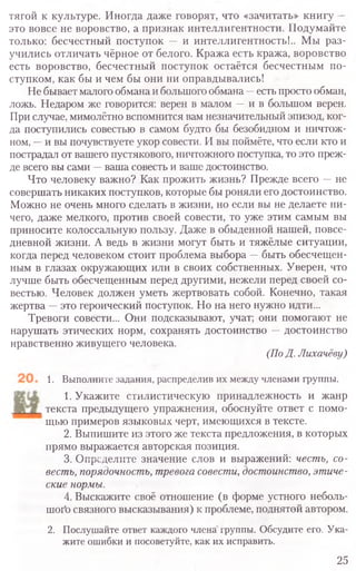 тягой к культуре. Иногда даже говорят, что «зачитать» книгу —
это вовсе не воровство, а признак интеллигентности. Подумайте
только: бесчестный поступок — и интеллигентность!.. Мы раз-
учились отличать чёрное от белого. Кража есть кража, воровство
есть воровство, бесчестный поступок остаётся бесчестным по-
ступком, как бы и чем бы они ни оправдывались!
Не бывает малого обмана и большого обмана -- есть просто обман,
ложь. Недаром же говорится: верен в малом —и в большом верен.
При случае, мимолётно вспомнится вам незначительный эпизод, ког-
да поступились совестью в самом будто бы безобидном и ничтож-
ном, —и вы почувствуете укор совести. И вы поймёте, что если кто и
пострадал от вашего пустякового, ничтожного поступка, то это преж-
де всего вы сами —ваша совесть и ваше достоинство.
Что человеку важно? Как прожить жизнь? Прежде всего —не
совершать никаких поступков, которые бы роняли его достоинство.
Можно не очень много сделать в жизни, но если вы не делаете ни-
чего, даже мелкого, против своей совести, то уже этим самым вы
приносите колоссальную пользу. Даже в обыденной нашей, повсе-
дневной жизни. А ведь в жизни могут быть и тяжёлые ситуации,
когда перед человеком стоит проблема выбора —быть обесчещен-
ным в глазах окружающих или в своих собственных. Уверен, что
лучше быть обесчещенным перед другими, нежели перед своей со-
вестью. Человек должен уметь жертвовать собой. Конечно, такая
жертва —это героический поступок. Но на него нужно идти...
Тревоги совести... Они подсказывают, учат; они помогают не
нарушать этических норм, сохранять достоинство —достоинство
нравственно живущего человека.
(По Д. Лихачёву)
1. Выполните задания, распределив их между членами группы.
1. Укажите стилистическую принадлежность и жанр
текста предыдущего упражнения, обоснуйте ответ с помо-
щью примеров языковых черт, имеющихся в тексте.
2. Выпишите из этого же текста предложения, в которых
прямо выражается авторская позиция.
3. Определите значение слов и выражений: честь, со-
весть, порядочность, тревога совести, достоинство, этиче-
ские нормы.
4. Выскажите своё отношение (в форме устного неболь-
шого связного высказывания) к проблеме, поднятой автором.
2. Послушайте ответ каждого члена группы. Обсудите его. Ука-
жите ошибки и посоветуйте, как их исправить.
25
 