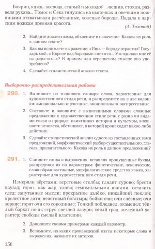 Боярин, князь, воевода, старый и молодой эпешив, стояли, раз-
ведя рукава... Томос и Сека тянулись на цыпочках и овечьими нож-
ницами отхватывали расчёсанные, холеные бороды. Падала к цар-
ским ножкам древняя красота.
(А. Толстой)
2. Найдите диалектизмы, объясните их значение. Какова их роль
в данном тексте?
3. Как вы понимаете выражение: «Ишь —бороду отрастил! Госу-
дарь мой, в Европе над бородами смеются... Уж одолжи мне её
на радостях...»? В прямом или переносном смысле оно упо-
треблено?
4. Сделайте стилистический анализ текста.
1. Выпишите из толкового словаря слова, характерные для
художественного стиля речи, и распределите их в две колон-
ки: эмоционально-оценочные, эмоционально-экспрессивные.
2. Составьте и запишите с выписанными словами сложные
предложения в художественном стиле речи с разными вида-
ми связи о природе, памятниках истории и культуры, внеш-
ности человека, обстановке, в которой происходит какое-либо
действие.
3. Сделайте стилистический анализ одного из составленных вами
предложений, морфологический разбор существительного, гла-
гола, прилагательного. Какова их роль в данном предложении?
1. Спишите слова и выражения, вставляя пропущенные буквы,
распределяя их по параметрам: фонетические, лексические,
словообразовательные, морфологические средства языка, ха-
рактерные для художественного стиля речи.
Измеряли вёрстами; верстовые столбы; глядит сурово; брести
наугад; горят, как жар, слова; семимильными шагами; оставить
след; запутанные мысли; прекрасное далёко; нижайший поклон;
прелестное дитя; неистовый богатырь; бойки очи; очи слёзные; очи
зоркие; горят очи его соколиные; Тонкий побледнел, окаменел; тёп-
лый бархат ночи; струя светлей лазури; юный град; железный ха­
рактер; свободы смелый властелин.
2. Дополните своими примерами каждый параметр.
3. Вспомните, из каких произведений взяты некоторые слова и
выражения, назовите их авторов.
250
 