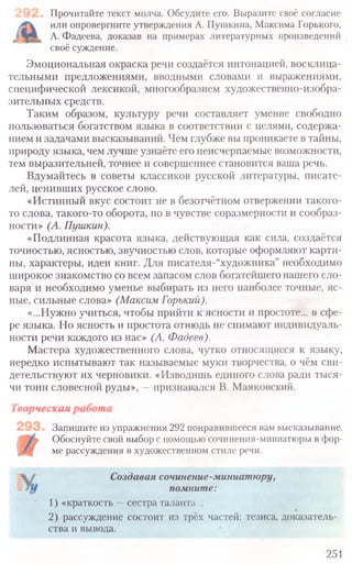 Прочитайте текст молча. Обсудите его. Выразите своё согласие
или опровергните утверждения А. Пушкина, Максима Горького,
А. Фадеева, доказав на примерах литературных произведений
своё суждение.
Эмоциональная окраска речи создаётся интонацией, восклица-
тельными предложениями, вводными словами и выражениями,
специфической лексикой, многообразием художественно-изобра-
зительных средств.
Таким образом, культуру речи составляет умение свободно
пользоваться богатством языка в соответствии с целями, содержа-
нием и задачами высказываний. Чем глубже вы проникаете в тайны,
природу языка, чем лучше узнаёте его неисчерпаемые возможности,
тем выразительней, точнее и совершеннее становится ваша речь.
Вдумайтесь в советы классиков русской литературы, писате-
лей, ценивших русское слово.
«Истинный вкус состоит не в безотчётном отвержении такого-
то слова, такого-то оборота, но в чувстве соразмерности и сообраз-
ности» (А. Пушкин).
«Подлинная красота языка, действующая как сила, создаётся
точностью, ясностью, звучностью слов, которые оформляют карти-
ны, характеры, идеи книг. Для писателя-“художника” необходимо
широкое знакомство со всем запасом слов богатейшего нашего сло-
варя и необходимо уменье выбирать из него наиболее точные, яс-
ные, сильные слова» (Максим Горький).
«...Нужно учиться, чтобы прийти к ясности и простоте... в сфе-
ре языка. Но ясность и простота отнюдь не снимают индивидуаль-
ности речи каждого из нас» (А. Фадеев).
Мастера художественного слова, чутко относящиеся к языку,
нередко испытывают так называемые муки творчества, о чём сви-
детельствуют их черновики. «Изводишь единого слова ради тыся-
чи тонн словесной руды», —признавался В. Маяковский.
Запишите из упражнения 292 понравившееся вам высказывание.
Обоснуйте свой выбор с помощью сочинения-миниатюры в фор-
ме рассуждения в художественном стиле речи.
Создавая сочинение-миниатюру,
помните:
1) «краткость —сестра таланта ;
2) рассуждение состоит из трёх частей: тезиса, доказатель-
ства и вывода.
251
 