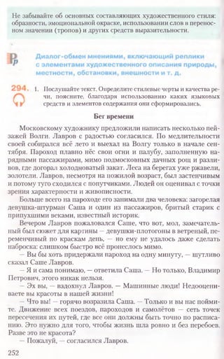 Не забывайте об основных составляющих художественного стиля:
образности, эмоциональной окраске, использовании слов в перенос-
ном значении (тропов) и других средств выразительности.
1. Послушайте текст. Определите стилевые черты и качества ре-
чи, поясните, благодаря использованию каких языковых
средств и элементов содержания они сформировались.
Бег времени
Московскому художнику предложили написать несколько пей-
зажей Волги. Лавров с радостью согласился. По медлительности
своей собирался всё лето и выехал на Волгу только в начале сен-
тября. Пароход плавно нёс свои огни и палубу, заполненную на-
рядными пассажирами, мимо подмосковных дачных рощ и разли-
вов, где догорал холодноватый закат. Леса на берегах уже ржавели,
золотели. Лавров, несмотря на пожилой возраст, был застенчивым
и потому туго сходился с попутчиками. Людей он оценивал с точки
зрения характерности и живописности.
Больше всего на пароходе его занимали два человека: загорелая
девушка-штурман Саша и один из пассажиров, бритый старик с
припухшими веками, известный историк.
Вечером Лавров пожаловался Саше, что вот, мол, замечатель-
ный был сюжет для картины —девушки-плотогоны в ветреный, пе-
ременчивый по краскам день, —но ему не удалось даже сделать
наброска: слишком быстро всё пронеслось мимо.
—Вы бы хоть придержали пароход на одну минуту, —шутливо
сказал Саше Лавров.
—Я и сама понимаю, —ответила Саша. —Но только, Владимир
Петрович, этого никак нельзя.
—Эх вы, —вздохнул Лавров. —Машинные люди! Недооцени­
ваете вы красоты в нашей жизни!
—Что вы! —горячо возразила Саша. —Только и вы нас пойми-
те. Движение всех поездов, пароходов и самолётов — сеть точек
пересечения их путей, где все они должны быть точно по расписа-
нию. Это нужно для того, чтобы жизнь шла ровно и без перебоев.
Разве это не красота?
—Пожалуй, —согласился Лавров.
252
 