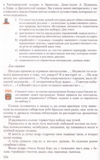 в Третьяковской галерее, в Эрмитаже, Доме-музее А. Пушкина,
в Лувре, в Дрезденской галерее. Вы узнали много интересного, у вас
сложились определённые впечатления от путешествия, которыми хо-
чется поделиться.
2. Составьте на основе данной ситуации диалог-обмен мнениями,
включающий реплики с элементами художественного описа-
ния природы, местности, обстановки, внешности, памятников
истории и культуры (по выбору). Для этого:
а) просмотрите тексты предыдущих упражнений, определитесь с
темой, по которой вы обменяетесь мнением с соседом по парте;
б) поработайте с толковым словарём; выпишите стилистически
окрашенную лексику, характерную для художественного сти-
ля речи по выбранной вами теме;
в) выберите и выпишите из текстов данного параграфа эмоцио-
нально-оценочную и экспрессивную лексику, которую сможе-
те использовать в репликах диалога;
г) ознакомьтесь со справочным материалом, данным ниже.
Для справок
Поездка произвела огромное впечатление ...; Неужели ты оста-
вался равнодушен к тому, что увидел? Я в восторге от ... ; На всю
жизнь мне запомнится ...; Чтобы ознакомиться с городом, мало об-
зорной экскурсии ...; С нетерпением буду ждать ...; Советую побы-
вать в ...; Глубокий след в душе оставило знакомство с ....
Спишите текст, вставляя пропущенные буквы и расставляя не-
достающие знаки препинания. Какие правила вы повторили,
выполняя упражнение? (Общее задание и один из вариантов
по выбору.)
Солнце склонялось к западу и, ра..секая мрачную тучу навис­
шую на холодном сибирском небе бросало свои радос..ные лучи на
поляну и дрожало тихими отблесками на раскидистых ароматных
хвоях кедра.
И радовалось солнце торжествуя победу над тучей.
Радовалось и зв..нело чуть внятной, победной песнью на голу­
бых колокольчиках, незабудках, ландышах, пр..таившихся возле в
зелёной мураве поляны.
И весело р..котал кедр, содрогая свои пышные хвои, и вторил
песне солнца.
А туча плакала гор..ко и неслась дальше, бе..сильная роняя
скорбные слёзы.
Возле кедра стояла белая бере..ка, с нежными лист..ями, с бе­
лым, стройным стволом, радос..ная, нарядная, пышная.
254
 