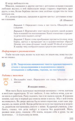 И кедр любовался ею.
Фиалки, ландыши и другие цветки с детскими ясными глазами
любовно жались к ней выползали вверх стараясь перегнать друг
друга, а она, белая берёзка свесив свои зелёные кудри что-то тихо
шептала им.
И л..ковали фиалки, ландыши и другие цветы с детскими ясны-
ми глазками. (В Шишков}
Вариант 1. Определите стиль и тип текста. Обоснуйте своё
суждение.
Вариант2. Перечитайте текст молча и решите, какой должен
быть основной тон высказывания. Какое отношение к предме-
ту речи хотел вызвать автор?
Вариант3.Какие слова преображают предметы (солнце, кедр,
берёзу, цветы) и превращают их в художественные образы?
Почему эти слова обладают такой силой? В чём её источник?
К какому типу изобразительных средств они относятся?
Умён ты или глуп, велик ты или мал, не знаем мы, пока ты сло-
во не сказал. (Саади)
1. Послушайте текст. Определите его стиль. Обоснуйте своё
мнение.
Я поздно понял...
Моя мать была худенькая маленькая женщина с очень мягким
и весёлым характером. Её все любили. А она любила меня, для ме-
ня жила и работала. Рано овдовев, так и не вышла замуж. Я хорошо
помню, как она в первый раз повела меня в школу. Мы с ней очень
волновались. Во дворе школы было много взрослых, и все они дер-
жались за своих детей. Когда ребятам велели построиться в шерен-
гу, родители построились вместе с ними. Кудрявый учитель, улы-
баясь, сказал, что дети пойдут в классы без родителей. Мать,
разжав мою руку, сказала: «Не плачь, возьми себя в руки, ты же
мужчина», —и подтолкнула меня.
255
 