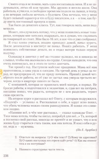 Своего отца я не помню, мать одна воспитывала меня. И я не за-
думывался, легко ей или трудно. Мы дружно и весело жили. Она
работала, я учился, в свободное время мы ходили на лыжах, в театр,
а по вечерам любили мечтать о будущем. Она мечтала, что у меня
будет сильный характер и что я буду писателем, а я —о том, как бу-
ду иметь постоянный пропуск в кино.
Так было до девятого класса. Тут, как говорила мать, меня под­
менили.
Может, это случилось потому, что у меня появились новые това-
рищи, которым мне хотелось подражать, но я думаю, что сваливать
на товарищей не стоит. Мне было 16 лет, и кое-что я уже соображал.
Я стал плохо учиться, поздно приходил домой, начал курить.
После десятилетки в институт не попал. Пошёл работать. У меня
появились собственные деньги, но я отдал матери только первую
получку.
Однажды я заметил у неё на столике валидол, но я никогда не
слышал, чтобы она жаловалась на сердце. Соседи находили, что она
очень изменилась, но я этого не хотел замечать.
Так прошёл год. Наступили майские праздники. Мама всё нам
приготовила, а сама ушла к соседям. На третий день я уехал за го-
род, не предупредив её, что не приду ночевать. Пришёл домой чет-
вёртого после работы, Но её уже не застал: она умерла третьего ве-
чером, когда в квартире никого не было.
С компанией, которая не нравилась моей матери, я порвал. Не
бросая работы, я подготовился к экзаменам, и, сдав все на пятёрки,
внезапно понял, что радость, которую не с кем разделить, теряет
свою прелесть.
На втором курсе я рассказал всё Олегу, с которым подружился.
«Подлец!» —услышал я. Рассказывая о себе, я вдруг ясно понял,
что убить человека можно своим равнодушием. Я понял это слиш-
ком поздно.
«Напиши всё, о чём мне рассказал, —сказал однажды Олег. —
Твоя мама хотела, чтобы ты писал, попробуй для неё...» Та, которой
я посвятил свой рассказ, никогда не прочтёт и не узнает, что я всю
жизнь буду стараться стать таким, как она хотела. Я взял себя в ру-
ки, ведь я —мужчина.
(По Е. Ауэрбах)
2. Ответьте на вопросы: 1 ) 0 чём текст? 2) Кому он адресован?
3) О каких поступках его героев идёт речь? 4) Как вы относи-
тесь к их поступкам?
3. Назовите структурные части текста.
256
 