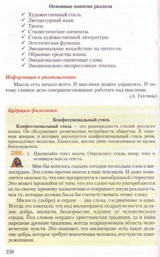 Основные понятия раздела
S Художественный стиль.
S Литературный язык.
S Тропы.
S Стилистические элементы.
S Стиль художественной литературы.
•S Эстетическая функция.
S Эмоциональное воздействие на читателя.
S Образные средства языка.
S Эмоционально-оценочные слова.
Эмоционально-экспрессивная лексика.
Мысль есть начало всего. И мыслями можно управлять. И по-
тому главное дело совершенствования: работать над мыслями.
(А. Толстой)
Конфессиональный стиль
Конфессиональный стиль — это разновидность стилей русского
языка. Он обслуживает религиозные потребности общества. К типо­
вым жанрам, в которых реализуется конфессиональный стиль речи,
принадлежат молитвы, Евангелие, жития, речи священников во время
богослужения.
1. Прочитайте текст молча. Определите стиль, жанр, тему и
основную мысль текста.
Мне бы хотелось сказать сегодня несколько слов о ми-
лосердии. Это слово прочно вошло в наш лексикон. И даже появ-
ляется опасность, что оно превратится в своеобразный стереотип.
Это может произойти от того, что это слово часто употребляется
не по своему прямому назначению и покрывает иную реальность,
чем ту, которая должна была бы соответствовать этому слову.
Милость (добро) и сердце —два слова, соединённые в одно.
Всегда это означало, что под милосердием подразумевается дела-
ние добра, милости, бескорыстие, идущие от человеческого
сердца. Под словом «сердце» христианская традиция, да и наша
народная древняя традиция, всегда подразумевали область чело-
веческих чувств. Это означает-, что милосердие есть такое дела-
ние добра, которое требует вовлечения человека, его чувств, сопе-
реживания.
258
 