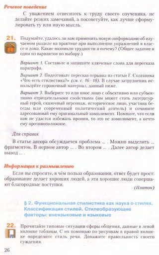С уважением отнеситесь к труду своего соученика, не
делайте резких замечаний, а посоветуйте, как лучше сформу-
лировать ту или иную мысль.
Подумайте, удалось ли вам применить новую информацию об изу-
чаемом разделе на практике при выполнении упражнений в клас-
се и дома. Какие возникли трудности и почему? (Общее задание и
один из вариантов по выбору.)
Вариант 1. Составьте и запишите ключевые слова для пересказа
параграфа.
Вариант2. Подготовьте пересказ отрывка из статьи Г. Солганика
«Что есть стилистика?» (см. с. 16-18). В случае затруднения ис-
пользуйте справочный материал, данный ниже.
Вариант3. Выберите то или иное лицо с объективно или субъек-
тивно отрицательными свойствами (им может стать литератур-
ный герой, сказочный персонаж, историческое лицо, участник бе-
седы или современный политический деятель) и сочините
адресованный ему оригинальный комплимент. Помните, что если
вам не удастся избежать иронии, то это не комплимент, а нечто
ему противоположное.
Для справок
В статье автора обсуждается проблема ... . Можно выделить ...
фрагментов. В первом автор ... . Во втором ... . Далее автор делает
вывод....
Если вы спросите, в чём польза образования, ответ будет прост:
образование делает хороших людей, а эти хорошие люди соверша­
ют благородные поступки.
(Платон)
Прочитайте типовые ситуации сферы общения, данные в левой
колонке таблицы. С их помощью по рисункам в правой колон-
ке определите стиль речи. Докажите правильность своего
суждения.
26
 