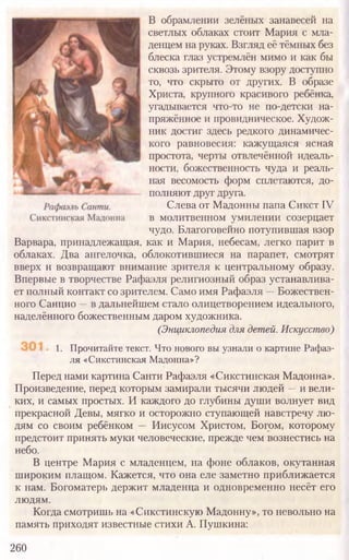 В обрамлении зелёных занавесей на
светлых облаках стоит Мария с мла-
денцем на руках. Взгляд её тёмных без
блеска глаз устремлён мимо и как бы
сквозь зрителя. Этому взору доступно
то, что скрыто от других. В образе
Христа, крупного красивого ребёнка,
угадывается что-то не по-детски на-
пряжённое и провидническое. Худож-
ник достиг здесь редкого динамичес-
кого равновесия: кажущаяся ясная
простота, черты отвлечённой идеаль-
ности, божественность чуда и реаль-
ная весомость форм сплетаются, до-
полняют друг друга.
Слева от Мадонны папа Сикст IV
в молитвенном умилении созерцает
чудо. Благоговейно потупившая взор
Варвара, принадлежащая, как и Мария, небесам, легко парит в
облаках. Два ангелочка, облокотившиеся на парапет, смотрят
вверх и возвращают внимание зрителя к центральному образу.
Впервые в творчестве Рафаэля религиозный образ устанавлива-
ет полный контакт со зрителем. Само имя Рафаэля —Божествен-
ного Санцио —в дальнейшем стало олицетворением идеального,
наделённого божественным даром художника.
(Энциклопедия для детей. Искусство)
Перед нами картина Санти Рафаэля «Сикстинская Мадонна».
Произведение, перед которым замирали тысячи людей —и вели-
ких, и самых простых. И каждого до глубины души волнует вид
прекрасной Девы, мягко и осторожно ступающей навстречу лю-
дям со своим ребёнком — Иисусом Христом, Богом, которому
предстоит принять муки человеческие, прежде чем вознестись на
небо.
В центре Мария с младенцем, на фоне облаков, окутанная
широким плащом. Кажется, что она еле заметно приближается
к нам. Богоматерь держит младенца и одновременно несёт его
людям.
Когда смотришь на «Сикстинскую Мадонну», то невольно на
память приходят известные стихи А. Пушкина:
260
1. Прочитайте текст. Что нового вы узнали о картине Рафаэ-
ля «Сикстинская Мадонна»?
 