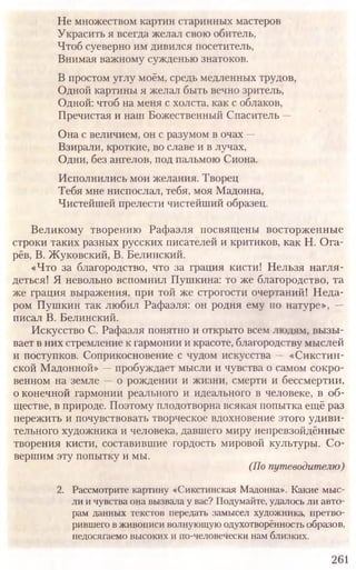 Не множеством картин старинных мастеров
Украсить я всегда желал свою обитель,
Чтоб суеверно им дивился посетитель,
Внимая важному сужденью знатоков.
В простом углу моём, средь медленных трудов,
Одной картины я желал быть вечно зритель,
Одной: чтоб на меня с холста, как с облаков,
Пречистая и наш Божественный Спаситель —
Она с величием, он с разумом в очах —
Взирали, кроткие, во славе и в лучах,
Одни, без ангелов, под пальмою Сиона.
Исполнились мои желания. Творец
Тебя мне ниспослал, тебя, моя Мадонна,
Чистейшей прелести чистейший образец.
Великому творению Рафаэля посвящены восторженные
строки таких разных русских писателей и критиков, как Н. Ога-
рёв, В. Жуковский, В. Белинский.
«Что за благородство, что за грация кисти! Нельзя нагля-
деться! Я невольно вспомнил Пушкина: то же благородство, та
же грация выражения, при той Же строгости очертаний! Неда-
ром Пушкин так любил Рафаэля: он родня ему по натуре», —
писал В. Белинский.
Искусство С. Рафаэля понятно и открыто всем людям, вызы-
вает в них стремление к гармонии и красоте, благородству мыслей
и поступков. Соприкосновение с чудом искусства — «Сикстин-
ской Мадонной» —пробуждает мысли и чувства о самом сокро-
венном на земле —о рождении и жизни, смерти и бессмертии,
о конечной гармонии реального и идеального в человеке, в об-
ществе, в природе. Поэтому плодотворна всякая попытка ещё раз
пережить и почувствовать творческое вдохновение этого удиви-
тельного художника и человека, давшего миру непревзойдённые
творения кисти, составившие гордость мировой культуры. Со-
вершим эту попытку и мы.
(По путеводителю)
2. Рассмотрите картину «Сикстинская Мадонна». Какие мыс-
ли и чувства она вызвала у вас? Подумайте, удалось ли авто-
рам данных текстов передать замысел художника, претво-
рившего в живописи волнующую одухотворённость образов,
недосягаемо высоких и по-человечески нам близких.
261
 